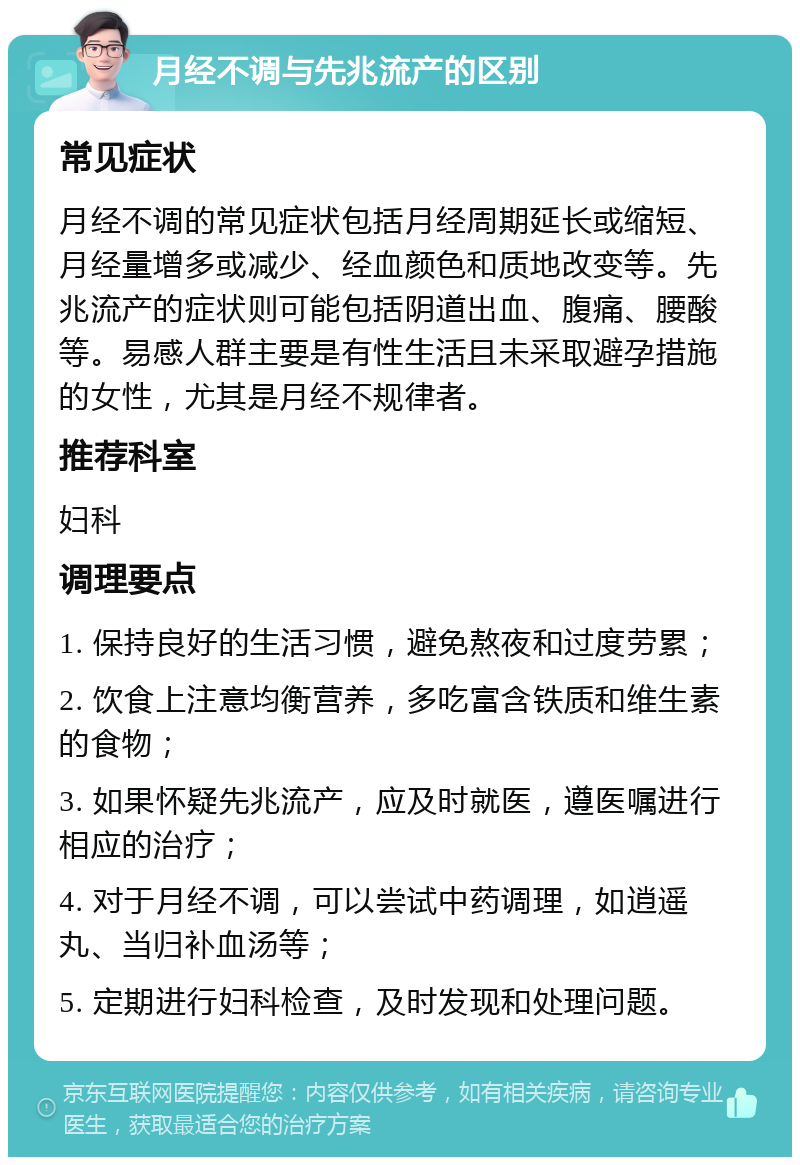 月经不调与先兆流产的区别 常见症状 月经不调的常见症状包括月经周期延长或缩短、月经量增多或减少、经血颜色和质地改变等。先兆流产的症状则可能包括阴道出血、腹痛、腰酸等。易感人群主要是有性生活且未采取避孕措施的女性，尤其是月经不规律者。 推荐科室 妇科 调理要点 1. 保持良好的生活习惯，避免熬夜和过度劳累； 2. 饮食上注意均衡营养，多吃富含铁质和维生素的食物； 3. 如果怀疑先兆流产，应及时就医，遵医嘱进行相应的治疗； 4. 对于月经不调，可以尝试中药调理，如逍遥丸、当归补血汤等； 5. 定期进行妇科检查，及时发现和处理问题。