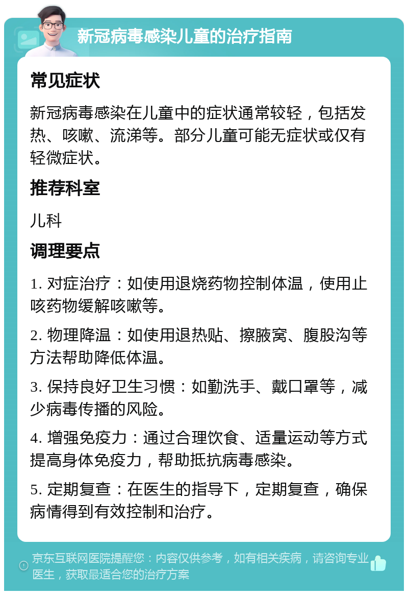 新冠病毒感染儿童的治疗指南 常见症状 新冠病毒感染在儿童中的症状通常较轻，包括发热、咳嗽、流涕等。部分儿童可能无症状或仅有轻微症状。 推荐科室 儿科 调理要点 1. 对症治疗：如使用退烧药物控制体温，使用止咳药物缓解咳嗽等。 2. 物理降温：如使用退热贴、擦腋窝、腹股沟等方法帮助降低体温。 3. 保持良好卫生习惯：如勤洗手、戴口罩等，减少病毒传播的风险。 4. 增强免疫力：通过合理饮食、适量运动等方式提高身体免疫力，帮助抵抗病毒感染。 5. 定期复查：在医生的指导下，定期复查，确保病情得到有效控制和治疗。