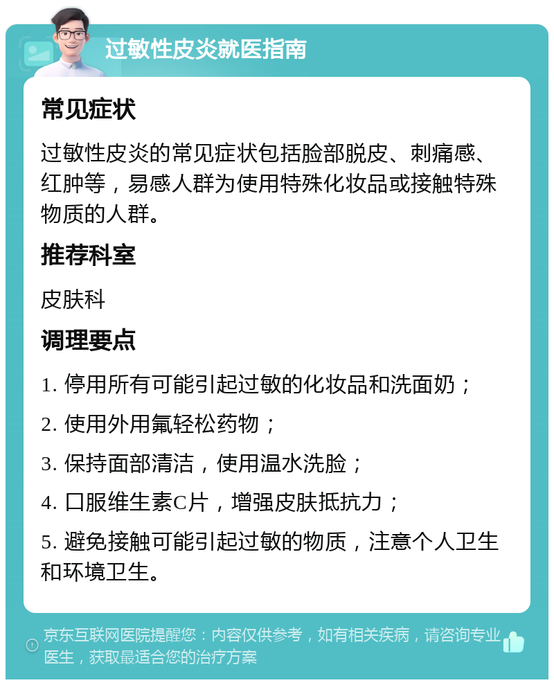 过敏性皮炎就医指南 常见症状 过敏性皮炎的常见症状包括脸部脱皮、刺痛感、红肿等，易感人群为使用特殊化妆品或接触特殊物质的人群。 推荐科室 皮肤科 调理要点 1. 停用所有可能引起过敏的化妆品和洗面奶； 2. 使用外用氟轻松药物； 3. 保持面部清洁，使用温水洗脸； 4. 口服维生素C片，增强皮肤抵抗力； 5. 避免接触可能引起过敏的物质，注意个人卫生和环境卫生。