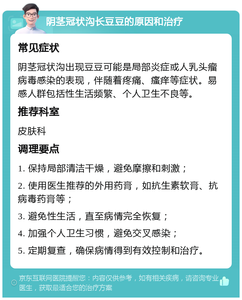 阴茎冠状沟长豆豆的原因和治疗 常见症状 阴茎冠状沟出现豆豆可能是局部炎症或人乳头瘤病毒感染的表现，伴随着疼痛、瘙痒等症状。易感人群包括性生活频繁、个人卫生不良等。 推荐科室 皮肤科 调理要点 1. 保持局部清洁干燥，避免摩擦和刺激； 2. 使用医生推荐的外用药膏，如抗生素软膏、抗病毒药膏等； 3. 避免性生活，直至病情完全恢复； 4. 加强个人卫生习惯，避免交叉感染； 5. 定期复查，确保病情得到有效控制和治疗。