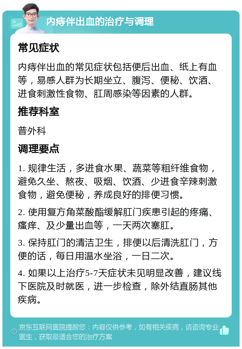 内痔伴出血的治疗与调理 常见症状 内痔伴出血的常见症状包括便后出血、纸上有血等，易感人群为长期坐立、腹泻、便秘、饮酒、进食刺激性食物、肛周感染等因素的人群。 推荐科室 普外科 调理要点 1. 规律生活，多进食水果、蔬菜等粗纤维食物，避免久坐、熬夜、吸烟、饮酒、少进食辛辣刺激食物，避免便秘，养成良好的排便习惯。 2. 使用复方角菜酸酯缓解肛门疾患引起的疼痛、瘙痒、及少量出血等，一天两次塞肛。 3. 保持肛门的清洁卫生，排便以后清洗肛门，方便的话，每日用温水坐浴，一日二次。 4. 如果以上治疗5-7天症状未见明显改善，建议线下医院及时就医，进一步检查，除外结直肠其他疾病。