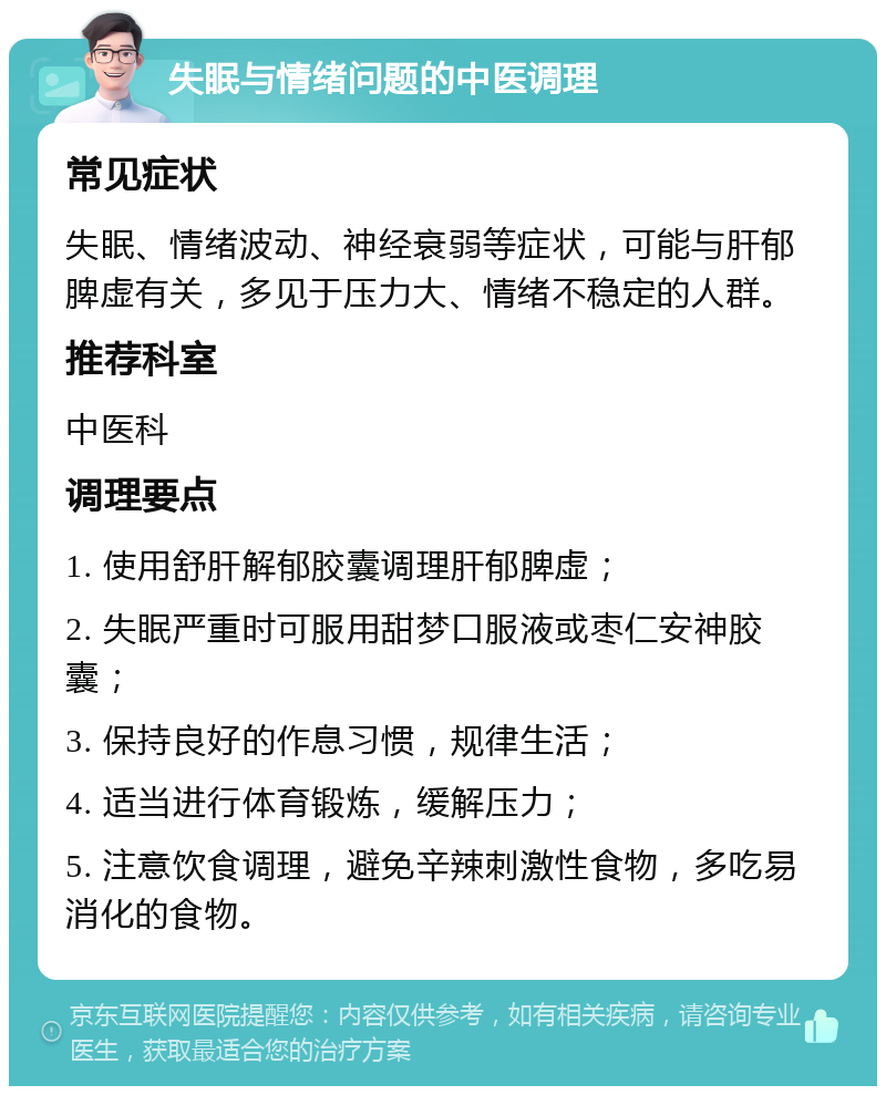 失眠与情绪问题的中医调理 常见症状 失眠、情绪波动、神经衰弱等症状，可能与肝郁脾虚有关，多见于压力大、情绪不稳定的人群。 推荐科室 中医科 调理要点 1. 使用舒肝解郁胶囊调理肝郁脾虚； 2. 失眠严重时可服用甜梦口服液或枣仁安神胶囊； 3. 保持良好的作息习惯，规律生活； 4. 适当进行体育锻炼，缓解压力； 5. 注意饮食调理，避免辛辣刺激性食物，多吃易消化的食物。