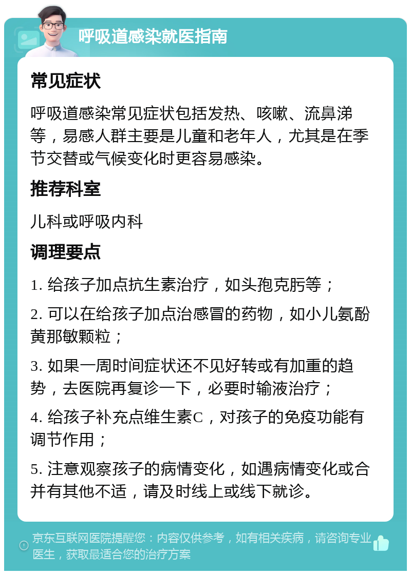 呼吸道感染就医指南 常见症状 呼吸道感染常见症状包括发热、咳嗽、流鼻涕等，易感人群主要是儿童和老年人，尤其是在季节交替或气候变化时更容易感染。 推荐科室 儿科或呼吸内科 调理要点 1. 给孩子加点抗生素治疗，如头孢克肟等； 2. 可以在给孩子加点治感冒的药物，如小儿氨酚黄那敏颗粒； 3. 如果一周时间症状还不见好转或有加重的趋势，去医院再复诊一下，必要时输液治疗； 4. 给孩子补充点维生素C，对孩子的免疫功能有调节作用； 5. 注意观察孩子的病情变化，如遇病情变化或合并有其他不适，请及时线上或线下就诊。