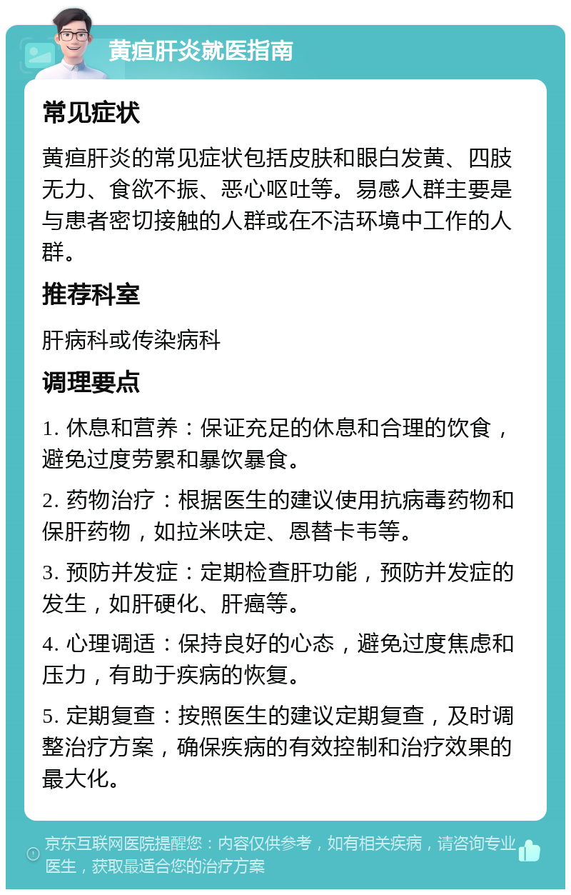 黄疸肝炎就医指南 常见症状 黄疸肝炎的常见症状包括皮肤和眼白发黄、四肢无力、食欲不振、恶心呕吐等。易感人群主要是与患者密切接触的人群或在不洁环境中工作的人群。 推荐科室 肝病科或传染病科 调理要点 1. 休息和营养：保证充足的休息和合理的饮食，避免过度劳累和暴饮暴食。 2. 药物治疗：根据医生的建议使用抗病毒药物和保肝药物，如拉米呋定、恩替卡韦等。 3. 预防并发症：定期检查肝功能，预防并发症的发生，如肝硬化、肝癌等。 4. 心理调适：保持良好的心态，避免过度焦虑和压力，有助于疾病的恢复。 5. 定期复查：按照医生的建议定期复查，及时调整治疗方案，确保疾病的有效控制和治疗效果的最大化。