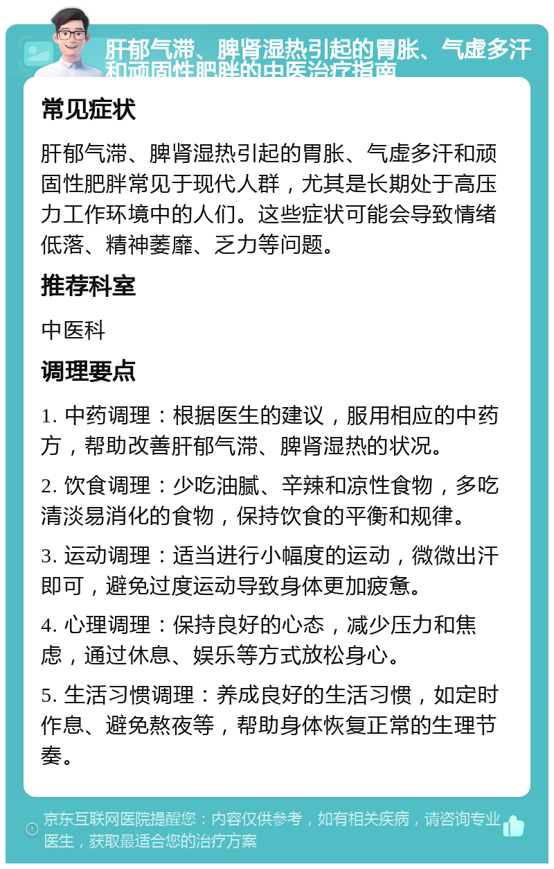 肝郁气滞、脾肾湿热引起的胃胀、气虚多汗和顽固性肥胖的中医治疗指南 常见症状 肝郁气滞、脾肾湿热引起的胃胀、气虚多汗和顽固性肥胖常见于现代人群，尤其是长期处于高压力工作环境中的人们。这些症状可能会导致情绪低落、精神萎靡、乏力等问题。 推荐科室 中医科 调理要点 1. 中药调理：根据医生的建议，服用相应的中药方，帮助改善肝郁气滞、脾肾湿热的状况。 2. 饮食调理：少吃油腻、辛辣和凉性食物，多吃清淡易消化的食物，保持饮食的平衡和规律。 3. 运动调理：适当进行小幅度的运动，微微出汗即可，避免过度运动导致身体更加疲惫。 4. 心理调理：保持良好的心态，减少压力和焦虑，通过休息、娱乐等方式放松身心。 5. 生活习惯调理：养成良好的生活习惯，如定时作息、避免熬夜等，帮助身体恢复正常的生理节奏。