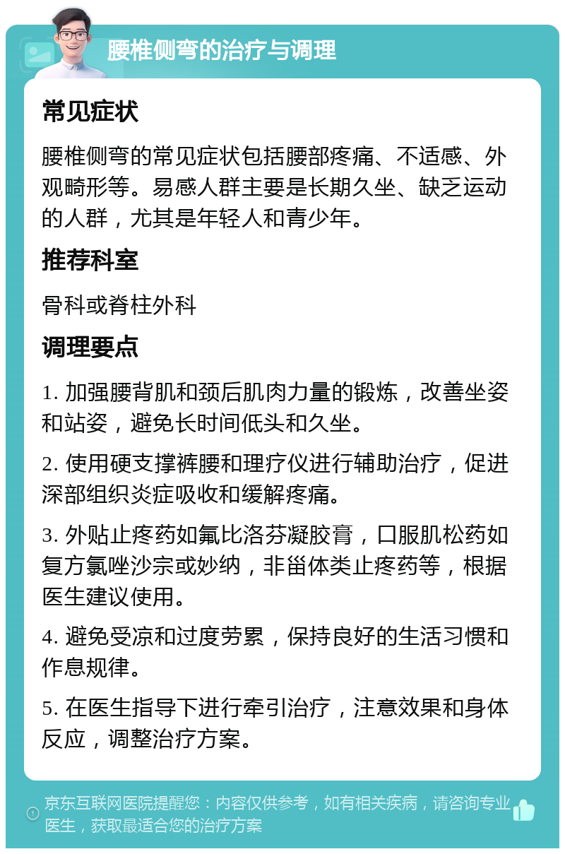 腰椎侧弯的治疗与调理 常见症状 腰椎侧弯的常见症状包括腰部疼痛、不适感、外观畸形等。易感人群主要是长期久坐、缺乏运动的人群，尤其是年轻人和青少年。 推荐科室 骨科或脊柱外科 调理要点 1. 加强腰背肌和颈后肌肉力量的锻炼，改善坐姿和站姿，避免长时间低头和久坐。 2. 使用硬支撑裤腰和理疗仪进行辅助治疗，促进深部组织炎症吸收和缓解疼痛。 3. 外贴止疼药如氟比洛芬凝胶膏，口服肌松药如复方氯唑沙宗或妙纳，非甾体类止疼药等，根据医生建议使用。 4. 避免受凉和过度劳累，保持良好的生活习惯和作息规律。 5. 在医生指导下进行牵引治疗，注意效果和身体反应，调整治疗方案。