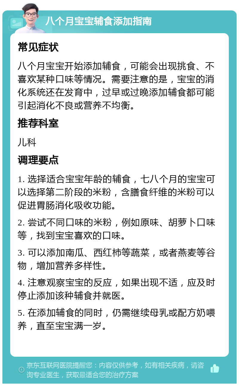 八个月宝宝辅食添加指南 常见症状 八个月宝宝开始添加辅食，可能会出现挑食、不喜欢某种口味等情况。需要注意的是，宝宝的消化系统还在发育中，过早或过晚添加辅食都可能引起消化不良或营养不均衡。 推荐科室 儿科 调理要点 1. 选择适合宝宝年龄的辅食，七八个月的宝宝可以选择第二阶段的米粉，含膳食纤维的米粉可以促进胃肠消化吸收功能。 2. 尝试不同口味的米粉，例如原味、胡萝卜口味等，找到宝宝喜欢的口味。 3. 可以添加南瓜、西红柿等蔬菜，或者燕麦等谷物，增加营养多样性。 4. 注意观察宝宝的反应，如果出现不适，应及时停止添加该种辅食并就医。 5. 在添加辅食的同时，仍需继续母乳或配方奶喂养，直至宝宝满一岁。