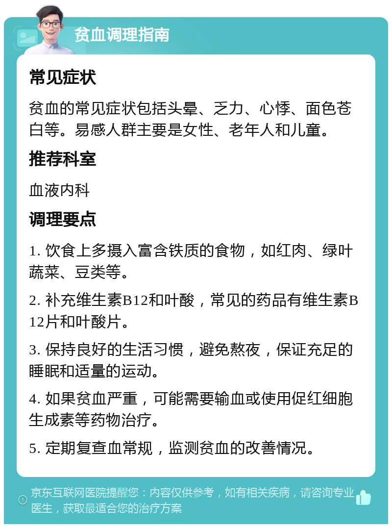 贫血调理指南 常见症状 贫血的常见症状包括头晕、乏力、心悸、面色苍白等。易感人群主要是女性、老年人和儿童。 推荐科室 血液内科 调理要点 1. 饮食上多摄入富含铁质的食物，如红肉、绿叶蔬菜、豆类等。 2. 补充维生素B12和叶酸，常见的药品有维生素B12片和叶酸片。 3. 保持良好的生活习惯，避免熬夜，保证充足的睡眠和适量的运动。 4. 如果贫血严重，可能需要输血或使用促红细胞生成素等药物治疗。 5. 定期复查血常规，监测贫血的改善情况。