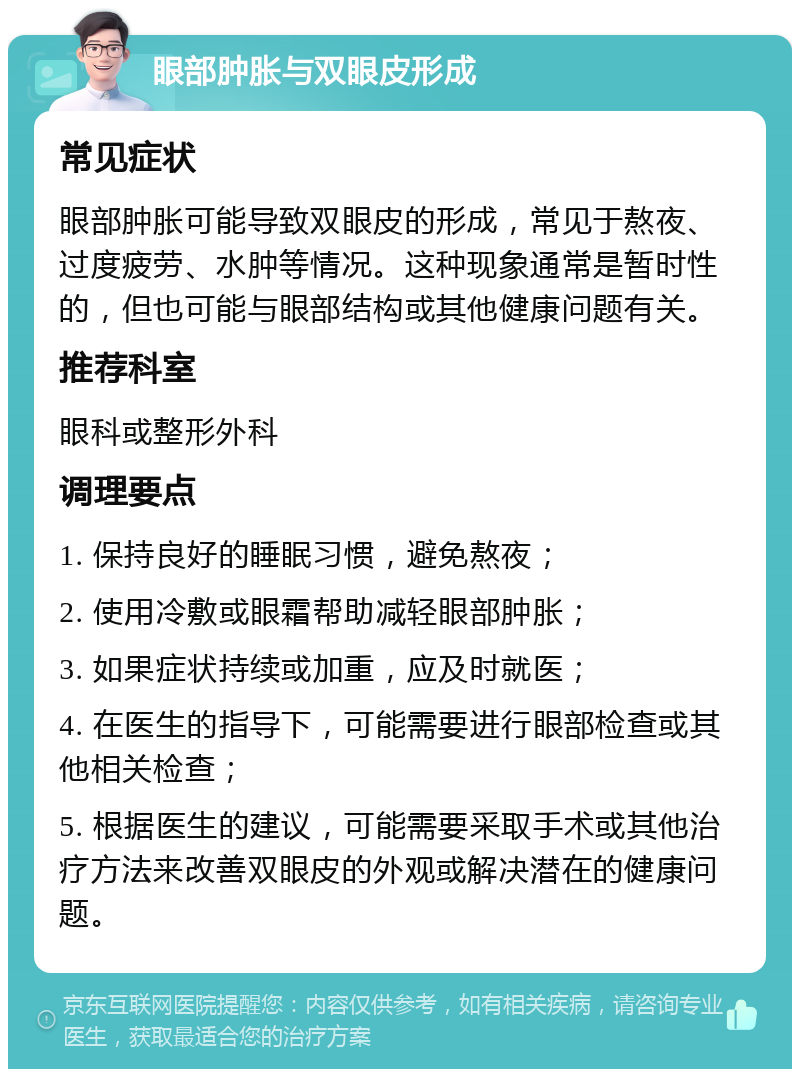 眼部肿胀与双眼皮形成 常见症状 眼部肿胀可能导致双眼皮的形成，常见于熬夜、过度疲劳、水肿等情况。这种现象通常是暂时性的，但也可能与眼部结构或其他健康问题有关。 推荐科室 眼科或整形外科 调理要点 1. 保持良好的睡眠习惯，避免熬夜； 2. 使用冷敷或眼霜帮助减轻眼部肿胀； 3. 如果症状持续或加重，应及时就医； 4. 在医生的指导下，可能需要进行眼部检查或其他相关检查； 5. 根据医生的建议，可能需要采取手术或其他治疗方法来改善双眼皮的外观或解决潜在的健康问题。