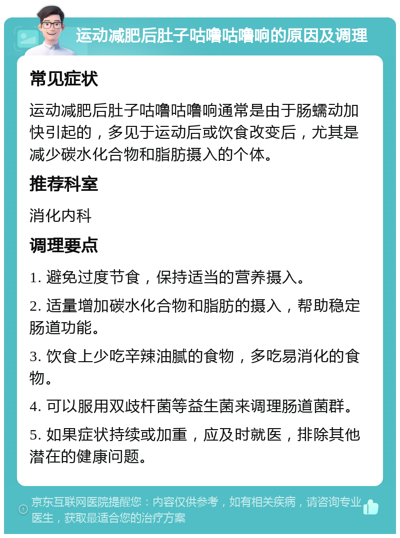 运动减肥后肚子咕噜咕噜响的原因及调理 常见症状 运动减肥后肚子咕噜咕噜响通常是由于肠蠕动加快引起的，多见于运动后或饮食改变后，尤其是减少碳水化合物和脂肪摄入的个体。 推荐科室 消化内科 调理要点 1. 避免过度节食，保持适当的营养摄入。 2. 适量增加碳水化合物和脂肪的摄入，帮助稳定肠道功能。 3. 饮食上少吃辛辣油腻的食物，多吃易消化的食物。 4. 可以服用双歧杆菌等益生菌来调理肠道菌群。 5. 如果症状持续或加重，应及时就医，排除其他潜在的健康问题。