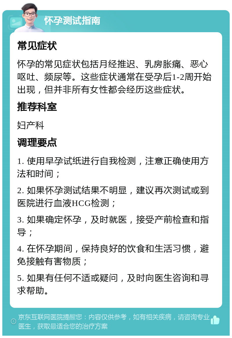 怀孕测试指南 常见症状 怀孕的常见症状包括月经推迟、乳房胀痛、恶心呕吐、频尿等。这些症状通常在受孕后1-2周开始出现，但并非所有女性都会经历这些症状。 推荐科室 妇产科 调理要点 1. 使用早孕试纸进行自我检测，注意正确使用方法和时间； 2. 如果怀孕测试结果不明显，建议再次测试或到医院进行血液HCG检测； 3. 如果确定怀孕，及时就医，接受产前检查和指导； 4. 在怀孕期间，保持良好的饮食和生活习惯，避免接触有害物质； 5. 如果有任何不适或疑问，及时向医生咨询和寻求帮助。