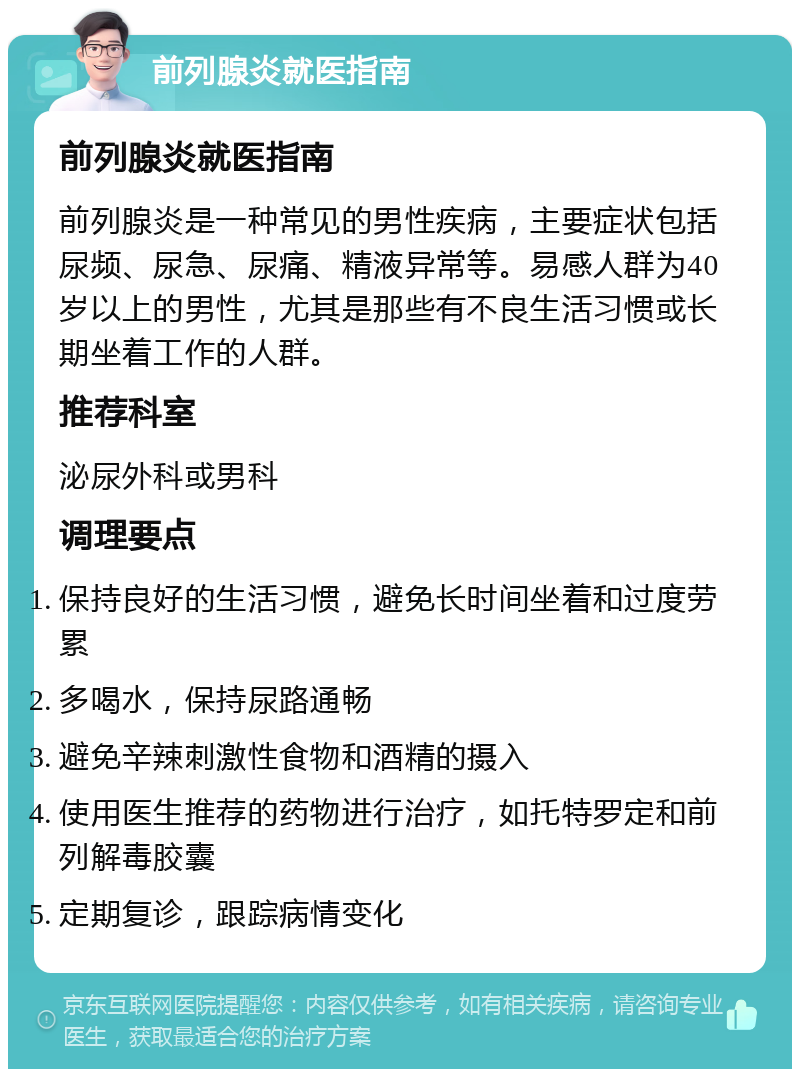 前列腺炎就医指南 前列腺炎就医指南 前列腺炎是一种常见的男性疾病，主要症状包括尿频、尿急、尿痛、精液异常等。易感人群为40岁以上的男性，尤其是那些有不良生活习惯或长期坐着工作的人群。 推荐科室 泌尿外科或男科 调理要点 保持良好的生活习惯，避免长时间坐着和过度劳累 多喝水，保持尿路通畅 避免辛辣刺激性食物和酒精的摄入 使用医生推荐的药物进行治疗，如托特罗定和前列解毒胶囊 定期复诊，跟踪病情变化