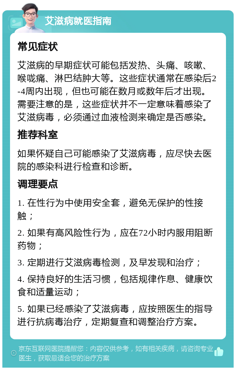 艾滋病就医指南 常见症状 艾滋病的早期症状可能包括发热、头痛、咳嗽、喉咙痛、淋巴结肿大等。这些症状通常在感染后2-4周内出现，但也可能在数月或数年后才出现。需要注意的是，这些症状并不一定意味着感染了艾滋病毒，必须通过血液检测来确定是否感染。 推荐科室 如果怀疑自己可能感染了艾滋病毒，应尽快去医院的感染科进行检查和诊断。 调理要点 1. 在性行为中使用安全套，避免无保护的性接触； 2. 如果有高风险性行为，应在72小时内服用阻断药物； 3. 定期进行艾滋病毒检测，及早发现和治疗； 4. 保持良好的生活习惯，包括规律作息、健康饮食和适量运动； 5. 如果已经感染了艾滋病毒，应按照医生的指导进行抗病毒治疗，定期复查和调整治疗方案。