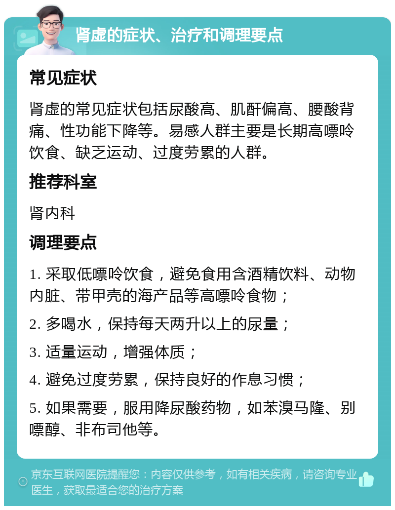 肾虚的症状、治疗和调理要点 常见症状 肾虚的常见症状包括尿酸高、肌酐偏高、腰酸背痛、性功能下降等。易感人群主要是长期高嘌呤饮食、缺乏运动、过度劳累的人群。 推荐科室 肾内科 调理要点 1. 采取低嘌呤饮食，避免食用含酒精饮料、动物内脏、带甲壳的海产品等高嘌呤食物； 2. 多喝水，保持每天两升以上的尿量； 3. 适量运动，增强体质； 4. 避免过度劳累，保持良好的作息习惯； 5. 如果需要，服用降尿酸药物，如苯溴马隆、别嘌醇、非布司他等。