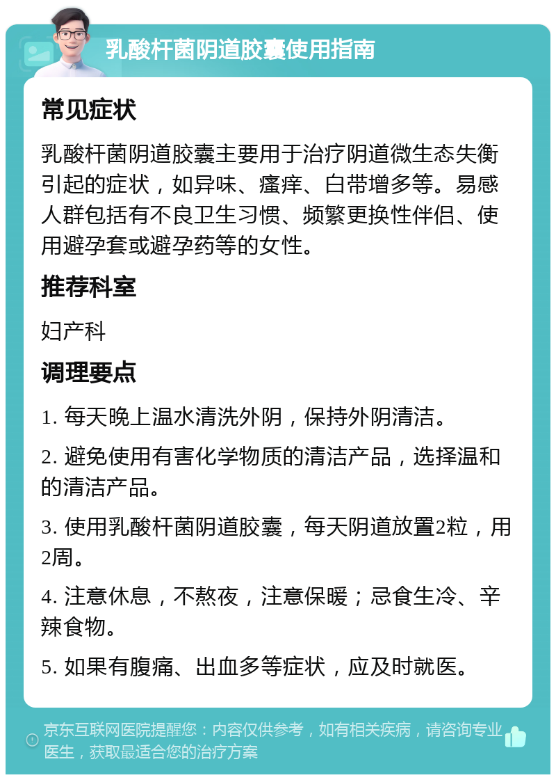 乳酸杆菌阴道胶囊使用指南 常见症状 乳酸杆菌阴道胶囊主要用于治疗阴道微生态失衡引起的症状，如异味、瘙痒、白带增多等。易感人群包括有不良卫生习惯、频繁更换性伴侣、使用避孕套或避孕药等的女性。 推荐科室 妇产科 调理要点 1. 每天晚上温水清洗外阴，保持外阴清洁。 2. 避免使用有害化学物质的清洁产品，选择温和的清洁产品。 3. 使用乳酸杆菌阴道胶囊，每天阴道放置2粒，用2周。 4. 注意休息，不熬夜，注意保暖；忌食生冷、辛辣食物。 5. 如果有腹痛、出血多等症状，应及时就医。