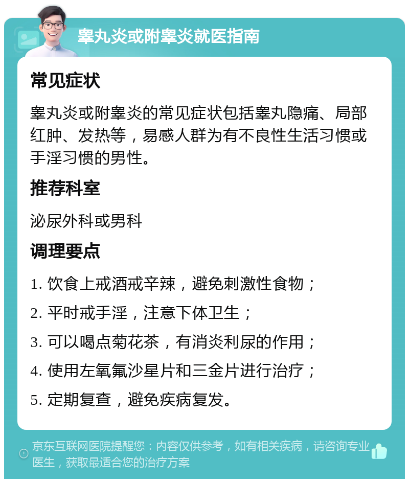 睾丸炎或附睾炎就医指南 常见症状 睾丸炎或附睾炎的常见症状包括睾丸隐痛、局部红肿、发热等，易感人群为有不良性生活习惯或手淫习惯的男性。 推荐科室 泌尿外科或男科 调理要点 1. 饮食上戒酒戒辛辣，避免刺激性食物； 2. 平时戒手淫，注意下体卫生； 3. 可以喝点菊花茶，有消炎利尿的作用； 4. 使用左氧氟沙星片和三金片进行治疗； 5. 定期复查，避免疾病复发。