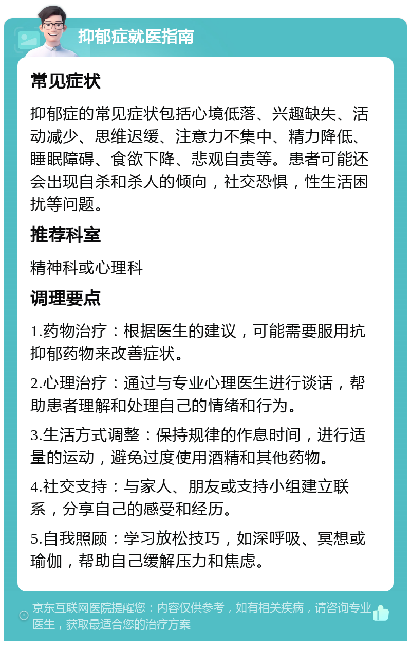 抑郁症就医指南 常见症状 抑郁症的常见症状包括心境低落、兴趣缺失、活动减少、思维迟缓、注意力不集中、精力降低、睡眠障碍、食欲下降、悲观自责等。患者可能还会出现自杀和杀人的倾向，社交恐惧，性生活困扰等问题。 推荐科室 精神科或心理科 调理要点 1.药物治疗：根据医生的建议，可能需要服用抗抑郁药物来改善症状。 2.心理治疗：通过与专业心理医生进行谈话，帮助患者理解和处理自己的情绪和行为。 3.生活方式调整：保持规律的作息时间，进行适量的运动，避免过度使用酒精和其他药物。 4.社交支持：与家人、朋友或支持小组建立联系，分享自己的感受和经历。 5.自我照顾：学习放松技巧，如深呼吸、冥想或瑜伽，帮助自己缓解压力和焦虑。