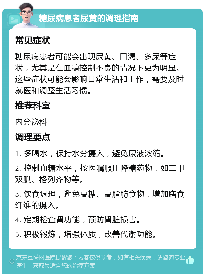 糖尿病患者尿黄的调理指南 常见症状 糖尿病患者可能会出现尿黄、口渴、多尿等症状，尤其是在血糖控制不良的情况下更为明显。这些症状可能会影响日常生活和工作，需要及时就医和调整生活习惯。 推荐科室 内分泌科 调理要点 1. 多喝水，保持水分摄入，避免尿液浓缩。 2. 控制血糖水平，按医嘱服用降糖药物，如二甲双胍、格列齐物等。 3. 饮食调理，避免高糖、高脂肪食物，增加膳食纤维的摄入。 4. 定期检查肾功能，预防肾脏损害。 5. 积极锻炼，增强体质，改善代谢功能。