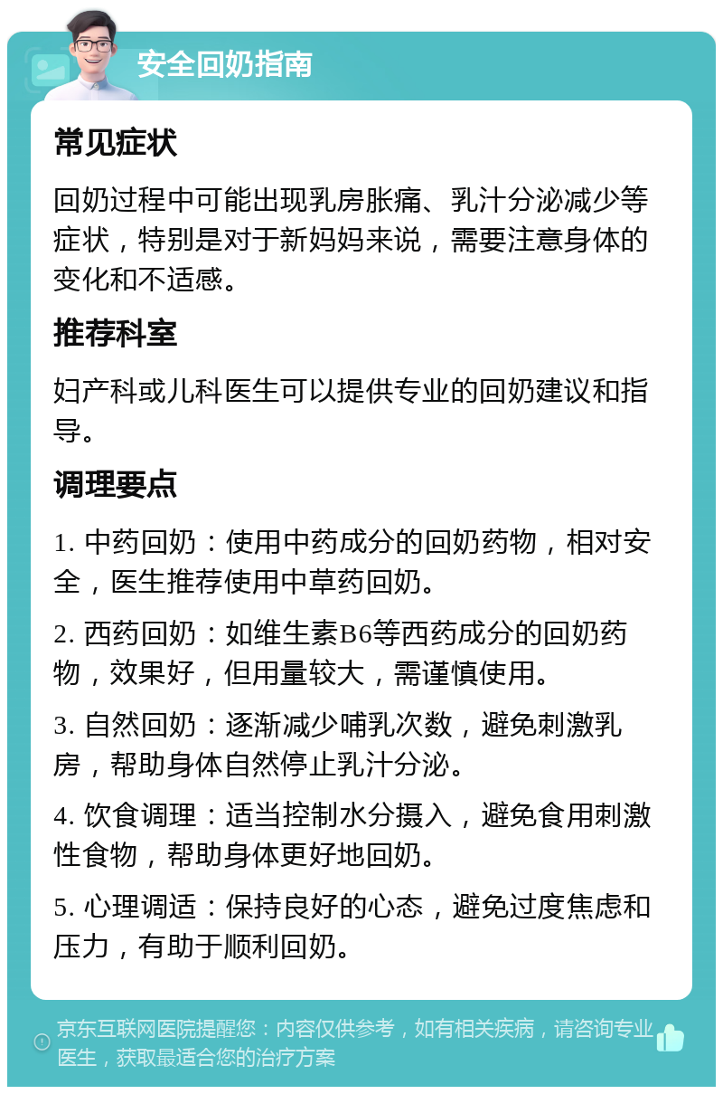 安全回奶指南 常见症状 回奶过程中可能出现乳房胀痛、乳汁分泌减少等症状，特别是对于新妈妈来说，需要注意身体的变化和不适感。 推荐科室 妇产科或儿科医生可以提供专业的回奶建议和指导。 调理要点 1. 中药回奶：使用中药成分的回奶药物，相对安全，医生推荐使用中草药回奶。 2. 西药回奶：如维生素B6等西药成分的回奶药物，效果好，但用量较大，需谨慎使用。 3. 自然回奶：逐渐减少哺乳次数，避免刺激乳房，帮助身体自然停止乳汁分泌。 4. 饮食调理：适当控制水分摄入，避免食用刺激性食物，帮助身体更好地回奶。 5. 心理调适：保持良好的心态，避免过度焦虑和压力，有助于顺利回奶。