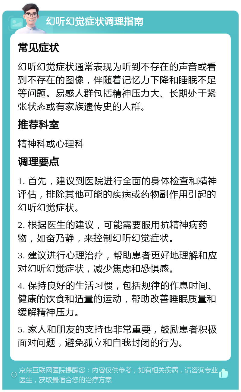 幻听幻觉症状调理指南 常见症状 幻听幻觉症状通常表现为听到不存在的声音或看到不存在的图像，伴随着记忆力下降和睡眠不足等问题。易感人群包括精神压力大、长期处于紧张状态或有家族遗传史的人群。 推荐科室 精神科或心理科 调理要点 1. 首先，建议到医院进行全面的身体检查和精神评估，排除其他可能的疾病或药物副作用引起的幻听幻觉症状。 2. 根据医生的建议，可能需要服用抗精神病药物，如奋乃静，来控制幻听幻觉症状。 3. 建议进行心理治疗，帮助患者更好地理解和应对幻听幻觉症状，减少焦虑和恐惧感。 4. 保持良好的生活习惯，包括规律的作息时间、健康的饮食和适量的运动，帮助改善睡眠质量和缓解精神压力。 5. 家人和朋友的支持也非常重要，鼓励患者积极面对问题，避免孤立和自我封闭的行为。