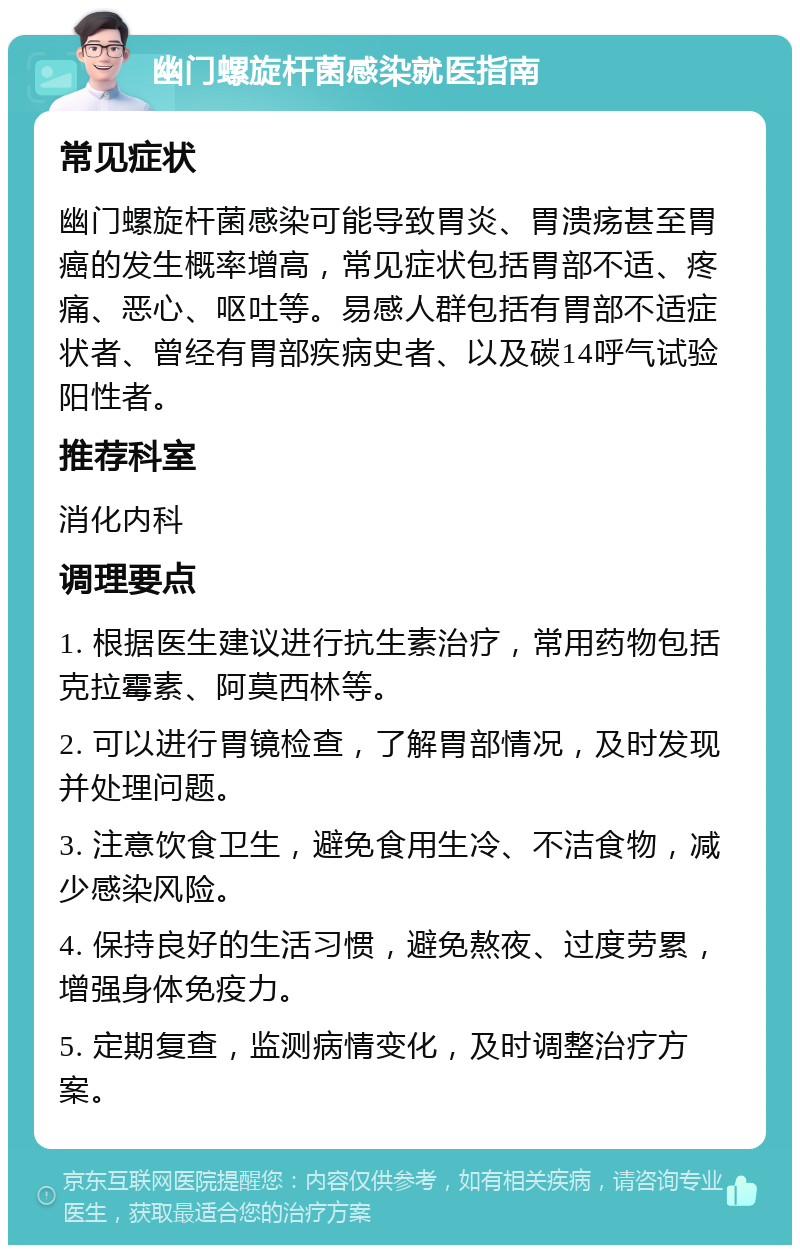 幽门螺旋杆菌感染就医指南 常见症状 幽门螺旋杆菌感染可能导致胃炎、胃溃疡甚至胃癌的发生概率增高，常见症状包括胃部不适、疼痛、恶心、呕吐等。易感人群包括有胃部不适症状者、曾经有胃部疾病史者、以及碳14呼气试验阳性者。 推荐科室 消化内科 调理要点 1. 根据医生建议进行抗生素治疗，常用药物包括克拉霉素、阿莫西林等。 2. 可以进行胃镜检查，了解胃部情况，及时发现并处理问题。 3. 注意饮食卫生，避免食用生冷、不洁食物，减少感染风险。 4. 保持良好的生活习惯，避免熬夜、过度劳累，增强身体免疫力。 5. 定期复查，监测病情变化，及时调整治疗方案。