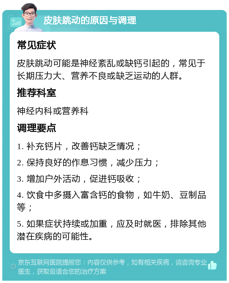 皮肤跳动的原因与调理 常见症状 皮肤跳动可能是神经紊乱或缺钙引起的，常见于长期压力大、营养不良或缺乏运动的人群。 推荐科室 神经内科或营养科 调理要点 1. 补充钙片，改善钙缺乏情况； 2. 保持良好的作息习惯，减少压力； 3. 增加户外活动，促进钙吸收； 4. 饮食中多摄入富含钙的食物，如牛奶、豆制品等； 5. 如果症状持续或加重，应及时就医，排除其他潜在疾病的可能性。