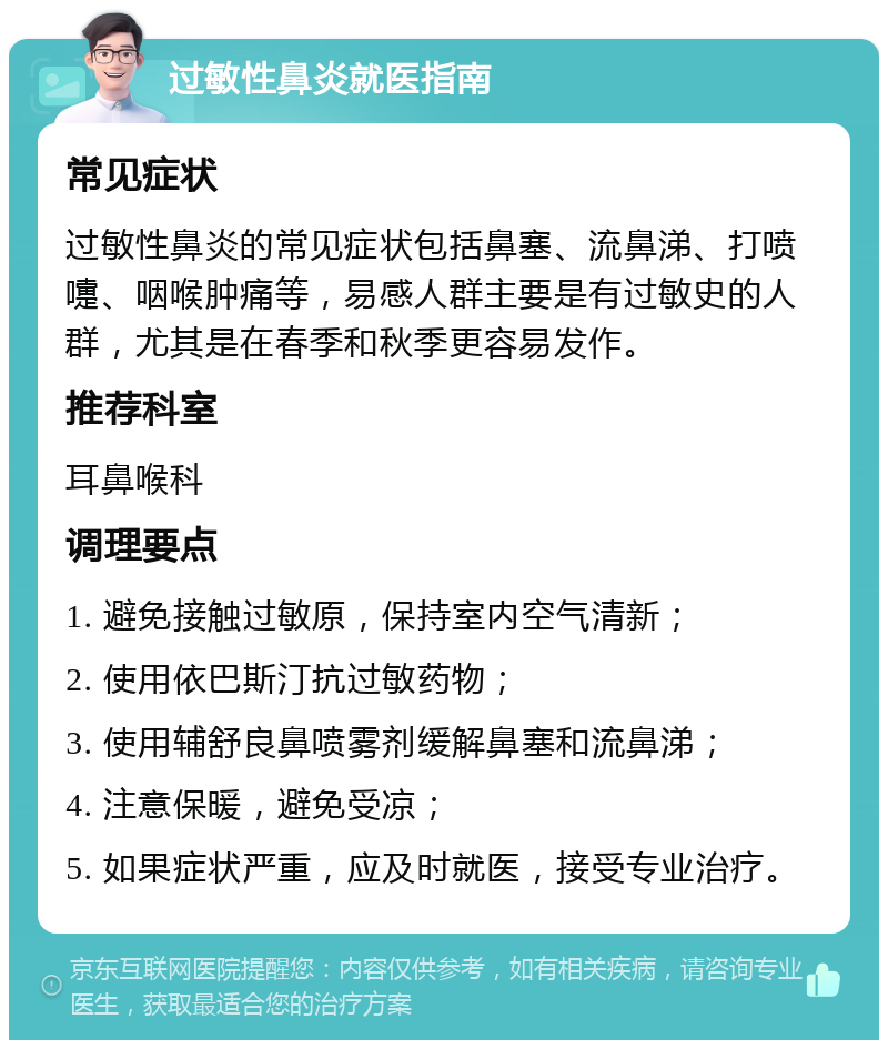 过敏性鼻炎就医指南 常见症状 过敏性鼻炎的常见症状包括鼻塞、流鼻涕、打喷嚏、咽喉肿痛等，易感人群主要是有过敏史的人群，尤其是在春季和秋季更容易发作。 推荐科室 耳鼻喉科 调理要点 1. 避免接触过敏原，保持室内空气清新； 2. 使用依巴斯汀抗过敏药物； 3. 使用辅舒良鼻喷雾剂缓解鼻塞和流鼻涕； 4. 注意保暖，避免受凉； 5. 如果症状严重，应及时就医，接受专业治疗。