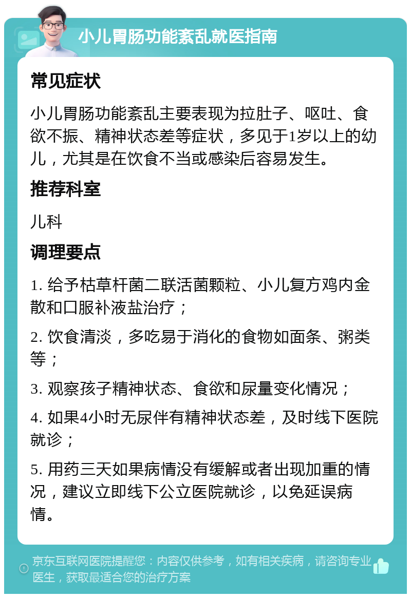 小儿胃肠功能紊乱就医指南 常见症状 小儿胃肠功能紊乱主要表现为拉肚子、呕吐、食欲不振、精神状态差等症状，多见于1岁以上的幼儿，尤其是在饮食不当或感染后容易发生。 推荐科室 儿科 调理要点 1. 给予枯草杆菌二联活菌颗粒、小儿复方鸡内金散和口服补液盐治疗； 2. 饮食清淡，多吃易于消化的食物如面条、粥类等； 3. 观察孩子精神状态、食欲和尿量变化情况； 4. 如果4小时无尿伴有精神状态差，及时线下医院就诊； 5. 用药三天如果病情没有缓解或者出现加重的情况，建议立即线下公立医院就诊，以免延误病情。