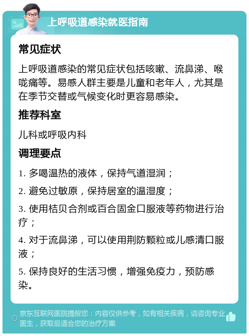 上呼吸道感染就医指南 常见症状 上呼吸道感染的常见症状包括咳嗽、流鼻涕、喉咙痛等。易感人群主要是儿童和老年人，尤其是在季节交替或气候变化时更容易感染。 推荐科室 儿科或呼吸内科 调理要点 1. 多喝温热的液体，保持气道湿润； 2. 避免过敏原，保持居室的温湿度； 3. 使用桔贝合剂或百合固金口服液等药物进行治疗； 4. 对于流鼻涕，可以使用荆防颗粒或儿感清口服液； 5. 保持良好的生活习惯，增强免疫力，预防感染。