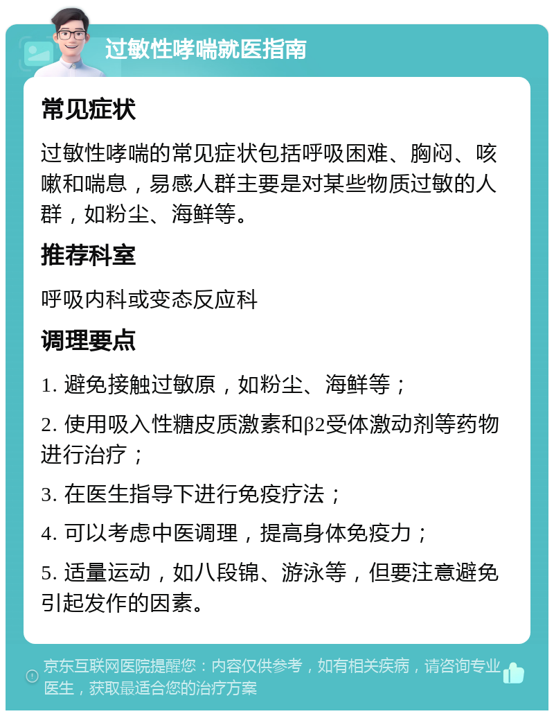 过敏性哮喘就医指南 常见症状 过敏性哮喘的常见症状包括呼吸困难、胸闷、咳嗽和喘息，易感人群主要是对某些物质过敏的人群，如粉尘、海鲜等。 推荐科室 呼吸内科或变态反应科 调理要点 1. 避免接触过敏原，如粉尘、海鲜等； 2. 使用吸入性糖皮质激素和β2受体激动剂等药物进行治疗； 3. 在医生指导下进行免疫疗法； 4. 可以考虑中医调理，提高身体免疫力； 5. 适量运动，如八段锦、游泳等，但要注意避免引起发作的因素。