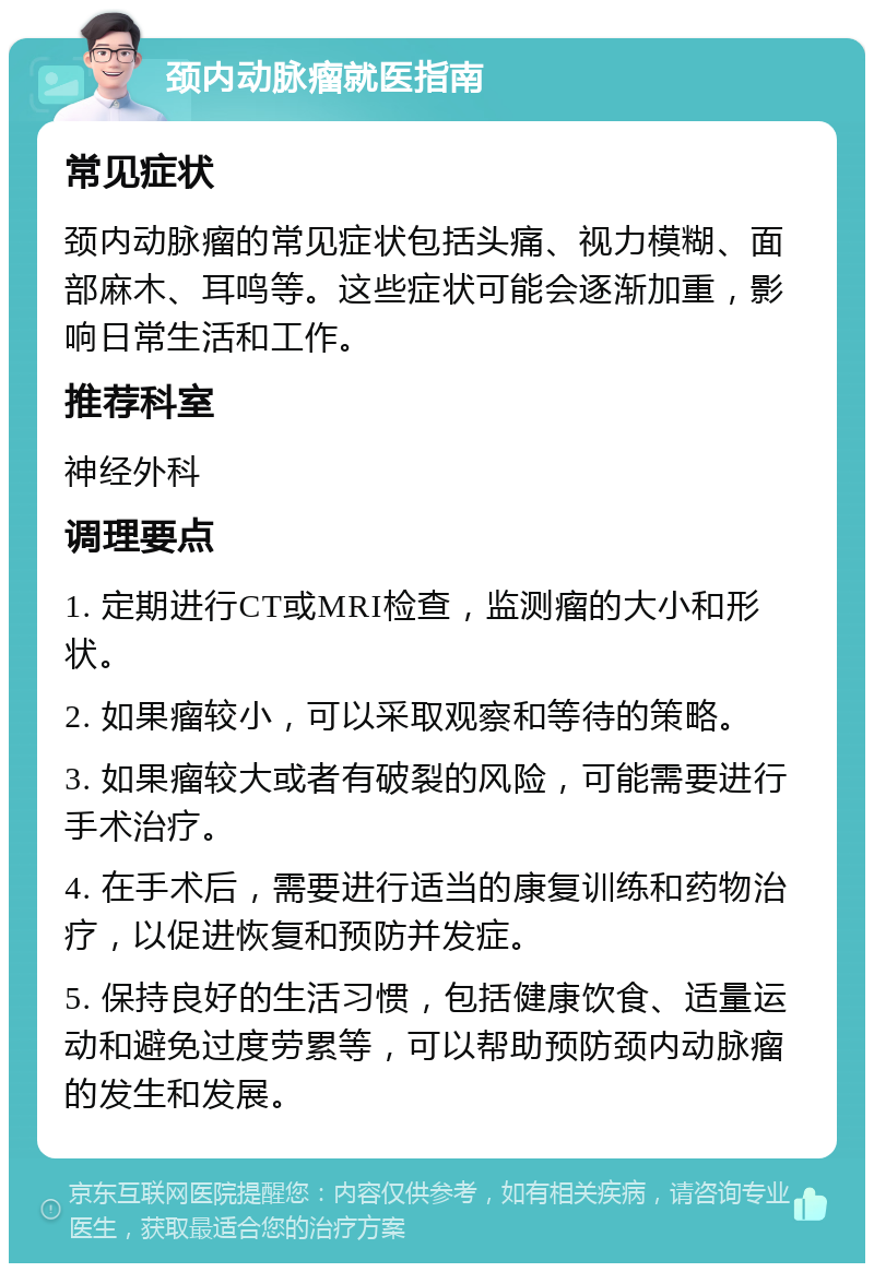 颈内动脉瘤就医指南 常见症状 颈内动脉瘤的常见症状包括头痛、视力模糊、面部麻木、耳鸣等。这些症状可能会逐渐加重，影响日常生活和工作。 推荐科室 神经外科 调理要点 1. 定期进行CT或MRI检查，监测瘤的大小和形状。 2. 如果瘤较小，可以采取观察和等待的策略。 3. 如果瘤较大或者有破裂的风险，可能需要进行手术治疗。 4. 在手术后，需要进行适当的康复训练和药物治疗，以促进恢复和预防并发症。 5. 保持良好的生活习惯，包括健康饮食、适量运动和避免过度劳累等，可以帮助预防颈内动脉瘤的发生和发展。