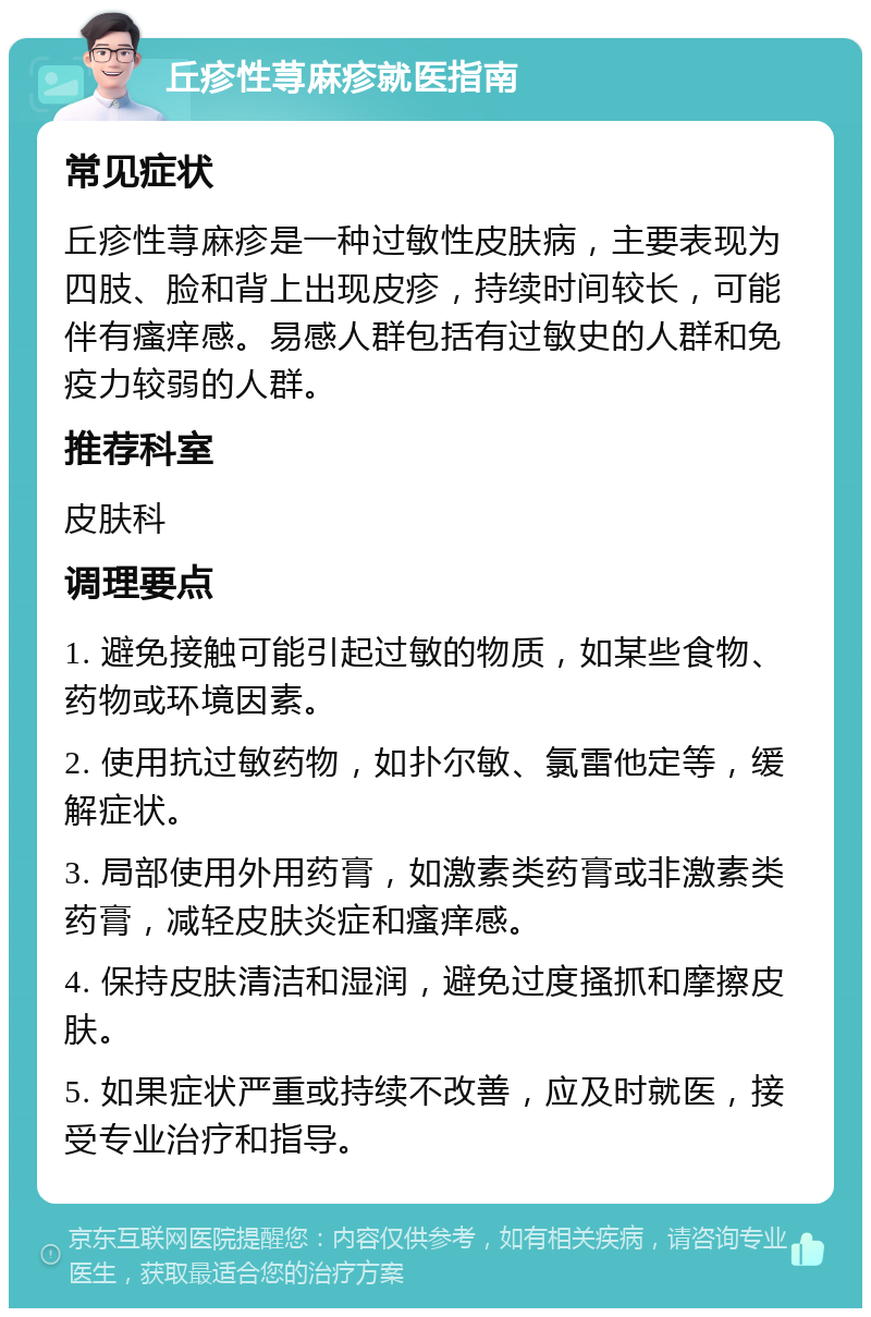 丘疹性荨麻疹就医指南 常见症状 丘疹性荨麻疹是一种过敏性皮肤病，主要表现为四肢、脸和背上出现皮疹，持续时间较长，可能伴有瘙痒感。易感人群包括有过敏史的人群和免疫力较弱的人群。 推荐科室 皮肤科 调理要点 1. 避免接触可能引起过敏的物质，如某些食物、药物或环境因素。 2. 使用抗过敏药物，如扑尔敏、氯雷他定等，缓解症状。 3. 局部使用外用药膏，如激素类药膏或非激素类药膏，减轻皮肤炎症和瘙痒感。 4. 保持皮肤清洁和湿润，避免过度搔抓和摩擦皮肤。 5. 如果症状严重或持续不改善，应及时就医，接受专业治疗和指导。