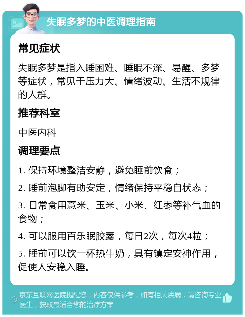 失眠多梦的中医调理指南 常见症状 失眠多梦是指入睡困难、睡眠不深、易醒、多梦等症状，常见于压力大、情绪波动、生活不规律的人群。 推荐科室 中医内科 调理要点 1. 保持环境整洁安静，避免睡前饮食； 2. 睡前泡脚有助安定，情绪保持平稳自状态； 3. 日常食用薏米、玉米、小米、红枣等补气血的食物； 4. 可以服用百乐眠胶囊，每日2次，每次4粒； 5. 睡前可以饮一杯热牛奶，具有镇定安神作用，促使人安稳入睡。