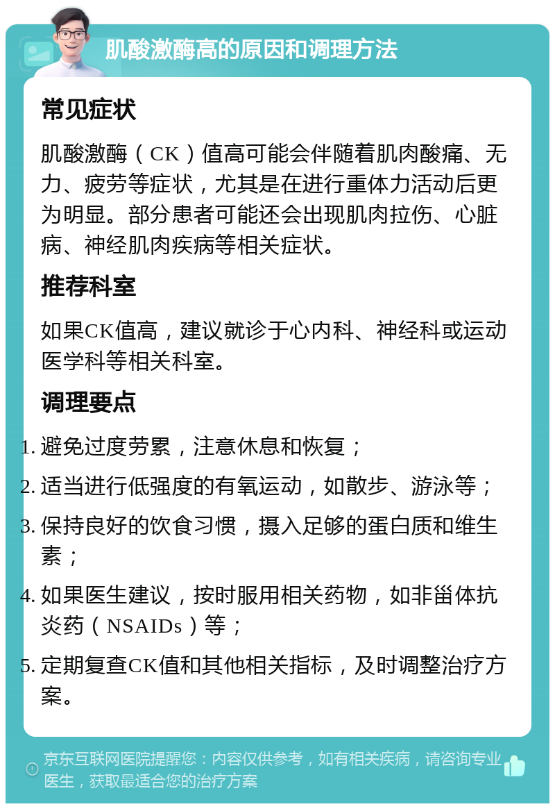 肌酸激酶高的原因和调理方法 常见症状 肌酸激酶（CK）值高可能会伴随着肌肉酸痛、无力、疲劳等症状，尤其是在进行重体力活动后更为明显。部分患者可能还会出现肌肉拉伤、心脏病、神经肌肉疾病等相关症状。 推荐科室 如果CK值高，建议就诊于心内科、神经科或运动医学科等相关科室。 调理要点 避免过度劳累，注意休息和恢复； 适当进行低强度的有氧运动，如散步、游泳等； 保持良好的饮食习惯，摄入足够的蛋白质和维生素； 如果医生建议，按时服用相关药物，如非甾体抗炎药（NSAIDs）等； 定期复查CK值和其他相关指标，及时调整治疗方案。