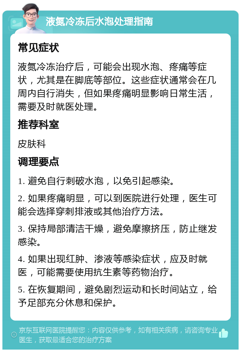 液氮冷冻后水泡处理指南 常见症状 液氮冷冻治疗后，可能会出现水泡、疼痛等症状，尤其是在脚底等部位。这些症状通常会在几周内自行消失，但如果疼痛明显影响日常生活，需要及时就医处理。 推荐科室 皮肤科 调理要点 1. 避免自行刺破水泡，以免引起感染。 2. 如果疼痛明显，可以到医院进行处理，医生可能会选择穿刺排液或其他治疗方法。 3. 保持局部清洁干燥，避免摩擦挤压，防止继发感染。 4. 如果出现红肿、渗液等感染症状，应及时就医，可能需要使用抗生素等药物治疗。 5. 在恢复期间，避免剧烈运动和长时间站立，给予足部充分休息和保护。