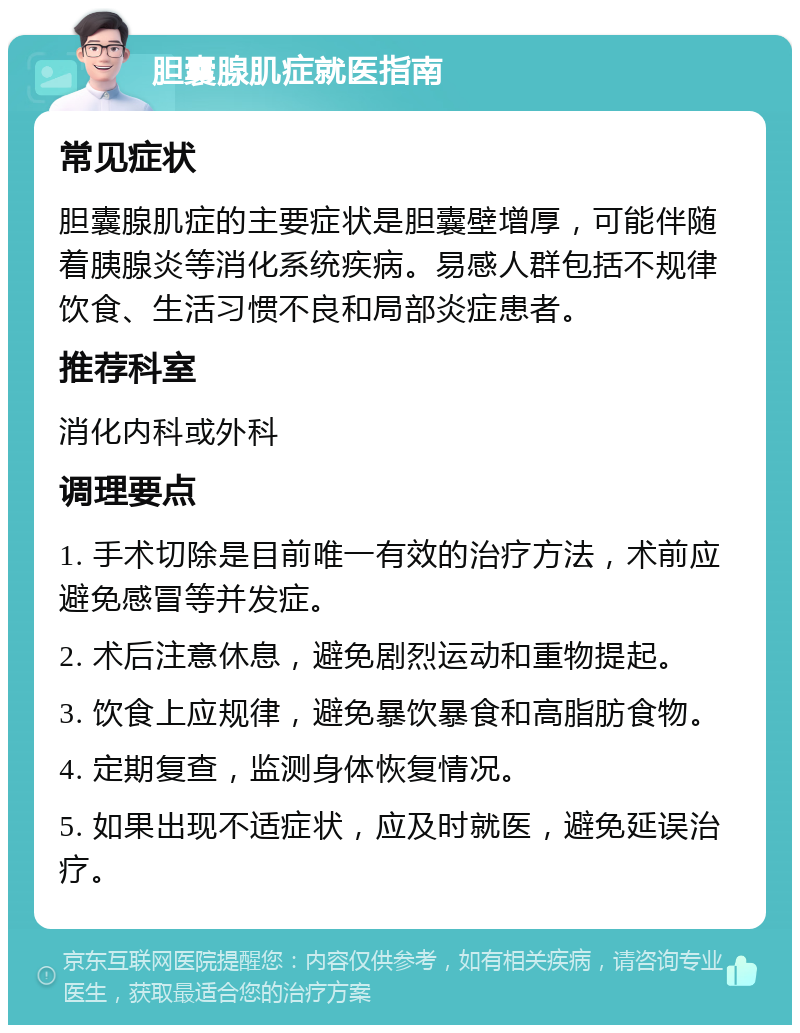 胆囊腺肌症就医指南 常见症状 胆囊腺肌症的主要症状是胆囊壁增厚，可能伴随着胰腺炎等消化系统疾病。易感人群包括不规律饮食、生活习惯不良和局部炎症患者。 推荐科室 消化内科或外科 调理要点 1. 手术切除是目前唯一有效的治疗方法，术前应避免感冒等并发症。 2. 术后注意休息，避免剧烈运动和重物提起。 3. 饮食上应规律，避免暴饮暴食和高脂肪食物。 4. 定期复查，监测身体恢复情况。 5. 如果出现不适症状，应及时就医，避免延误治疗。