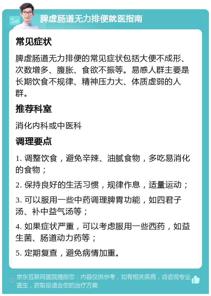 脾虚肠道无力排便就医指南 常见症状 脾虚肠道无力排便的常见症状包括大便不成形、次数增多、腹胀、食欲不振等。易感人群主要是长期饮食不规律、精神压力大、体质虚弱的人群。 推荐科室 消化内科或中医科 调理要点 1. 调整饮食，避免辛辣、油腻食物，多吃易消化的食物； 2. 保持良好的生活习惯，规律作息，适量运动； 3. 可以服用一些中药调理脾胃功能，如四君子汤、补中益气汤等； 4. 如果症状严重，可以考虑服用一些西药，如益生菌、肠道动力药等； 5. 定期复查，避免病情加重。