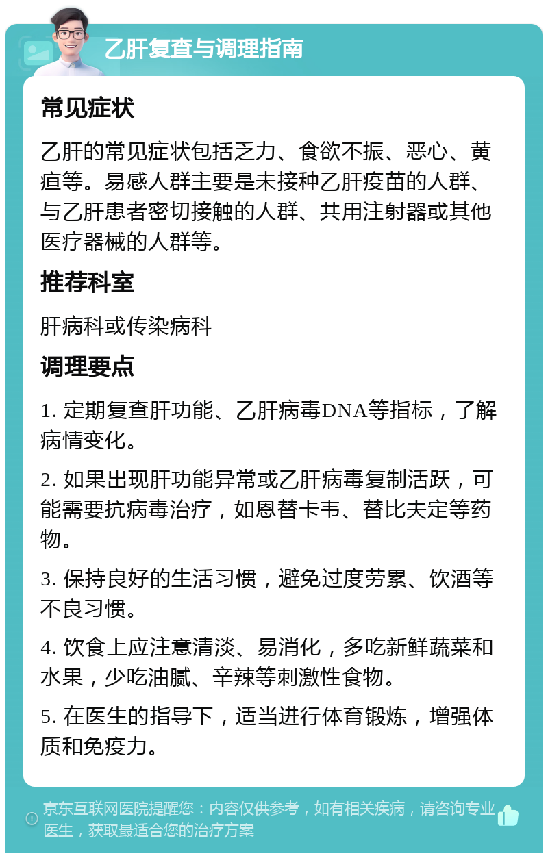 乙肝复查与调理指南 常见症状 乙肝的常见症状包括乏力、食欲不振、恶心、黄疸等。易感人群主要是未接种乙肝疫苗的人群、与乙肝患者密切接触的人群、共用注射器或其他医疗器械的人群等。 推荐科室 肝病科或传染病科 调理要点 1. 定期复查肝功能、乙肝病毒DNA等指标，了解病情变化。 2. 如果出现肝功能异常或乙肝病毒复制活跃，可能需要抗病毒治疗，如恩替卡韦、替比夫定等药物。 3. 保持良好的生活习惯，避免过度劳累、饮酒等不良习惯。 4. 饮食上应注意清淡、易消化，多吃新鲜蔬菜和水果，少吃油腻、辛辣等刺激性食物。 5. 在医生的指导下，适当进行体育锻炼，增强体质和免疫力。