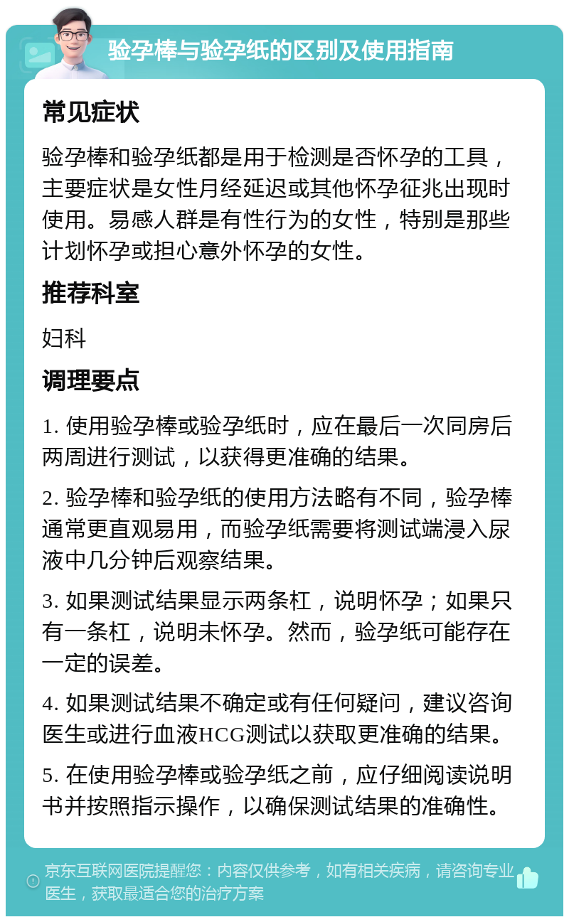 验孕棒与验孕纸的区别及使用指南 常见症状 验孕棒和验孕纸都是用于检测是否怀孕的工具，主要症状是女性月经延迟或其他怀孕征兆出现时使用。易感人群是有性行为的女性，特别是那些计划怀孕或担心意外怀孕的女性。 推荐科室 妇科 调理要点 1. 使用验孕棒或验孕纸时，应在最后一次同房后两周进行测试，以获得更准确的结果。 2. 验孕棒和验孕纸的使用方法略有不同，验孕棒通常更直观易用，而验孕纸需要将测试端浸入尿液中几分钟后观察结果。 3. 如果测试结果显示两条杠，说明怀孕；如果只有一条杠，说明未怀孕。然而，验孕纸可能存在一定的误差。 4. 如果测试结果不确定或有任何疑问，建议咨询医生或进行血液HCG测试以获取更准确的结果。 5. 在使用验孕棒或验孕纸之前，应仔细阅读说明书并按照指示操作，以确保测试结果的准确性。