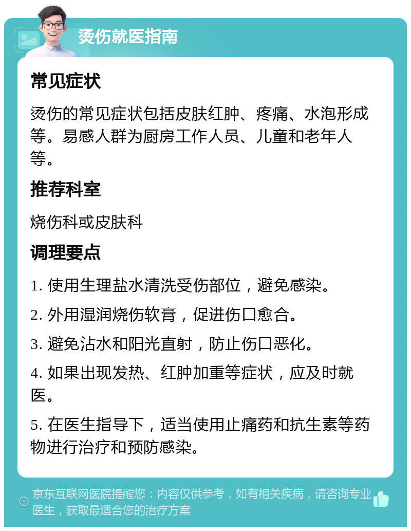 烫伤就医指南 常见症状 烫伤的常见症状包括皮肤红肿、疼痛、水泡形成等。易感人群为厨房工作人员、儿童和老年人等。 推荐科室 烧伤科或皮肤科 调理要点 1. 使用生理盐水清洗受伤部位，避免感染。 2. 外用湿润烧伤软膏，促进伤口愈合。 3. 避免沾水和阳光直射，防止伤口恶化。 4. 如果出现发热、红肿加重等症状，应及时就医。 5. 在医生指导下，适当使用止痛药和抗生素等药物进行治疗和预防感染。