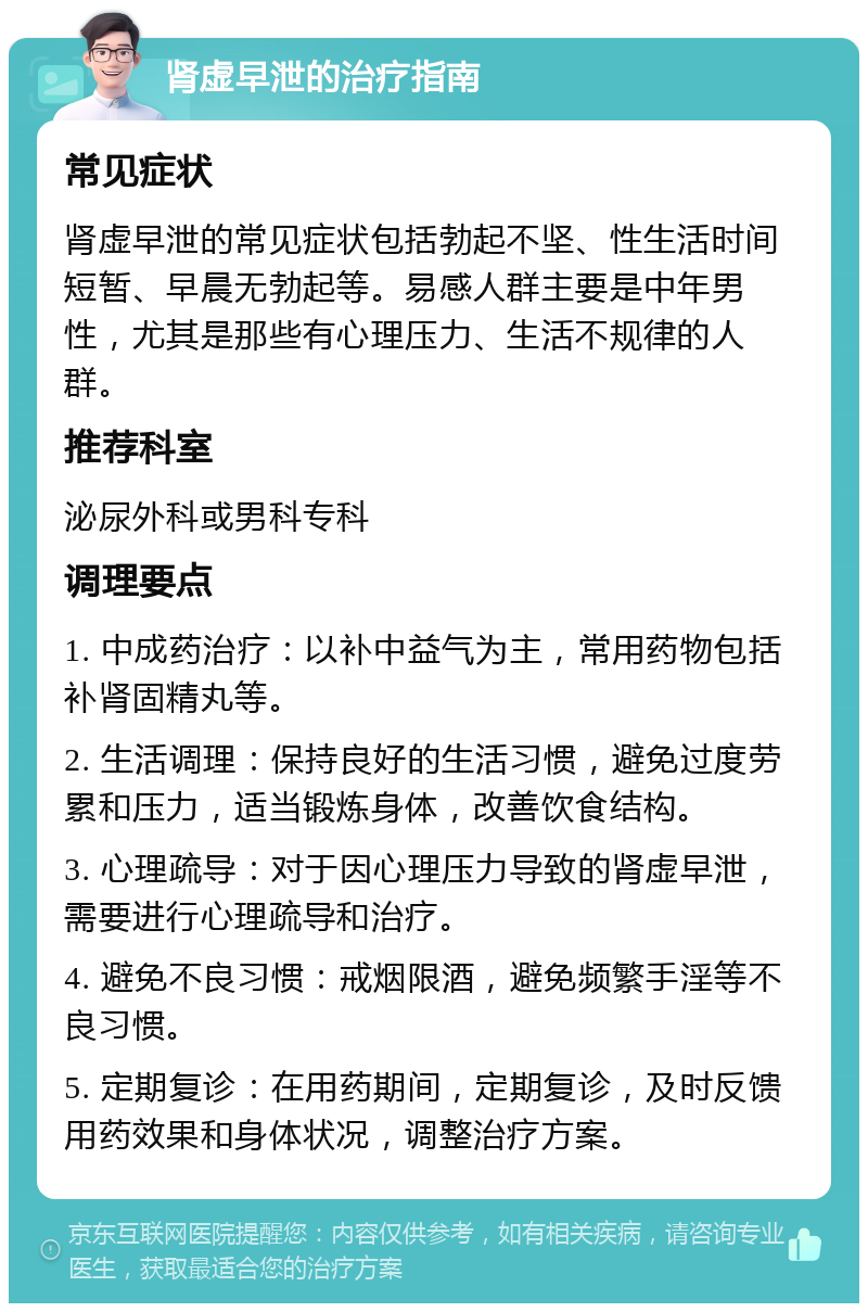 肾虚早泄的治疗指南 常见症状 肾虚早泄的常见症状包括勃起不坚、性生活时间短暂、早晨无勃起等。易感人群主要是中年男性，尤其是那些有心理压力、生活不规律的人群。 推荐科室 泌尿外科或男科专科 调理要点 1. 中成药治疗：以补中益气为主，常用药物包括补肾固精丸等。 2. 生活调理：保持良好的生活习惯，避免过度劳累和压力，适当锻炼身体，改善饮食结构。 3. 心理疏导：对于因心理压力导致的肾虚早泄，需要进行心理疏导和治疗。 4. 避免不良习惯：戒烟限酒，避免频繁手淫等不良习惯。 5. 定期复诊：在用药期间，定期复诊，及时反馈用药效果和身体状况，调整治疗方案。