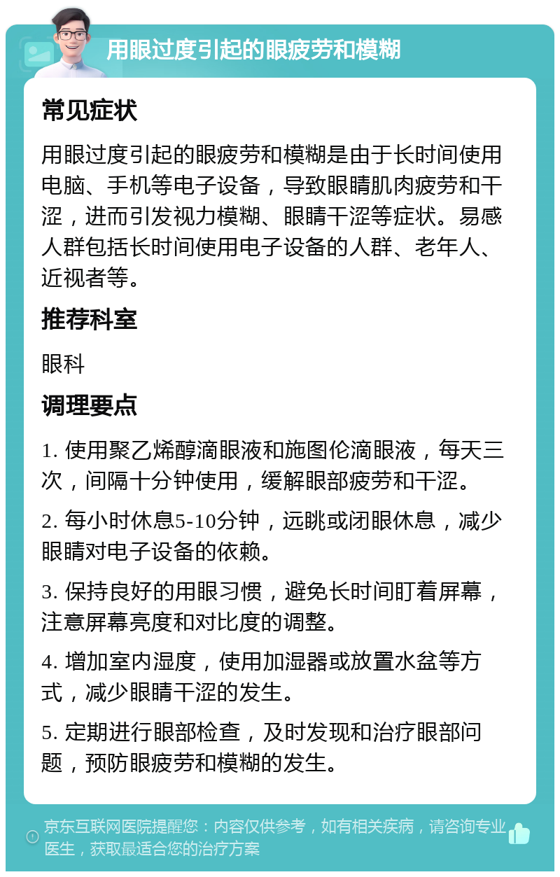 用眼过度引起的眼疲劳和模糊 常见症状 用眼过度引起的眼疲劳和模糊是由于长时间使用电脑、手机等电子设备，导致眼睛肌肉疲劳和干涩，进而引发视力模糊、眼睛干涩等症状。易感人群包括长时间使用电子设备的人群、老年人、近视者等。 推荐科室 眼科 调理要点 1. 使用聚乙烯醇滴眼液和施图伦滴眼液，每天三次，间隔十分钟使用，缓解眼部疲劳和干涩。 2. 每小时休息5-10分钟，远眺或闭眼休息，减少眼睛对电子设备的依赖。 3. 保持良好的用眼习惯，避免长时间盯着屏幕，注意屏幕亮度和对比度的调整。 4. 增加室内湿度，使用加湿器或放置水盆等方式，减少眼睛干涩的发生。 5. 定期进行眼部检查，及时发现和治疗眼部问题，预防眼疲劳和模糊的发生。