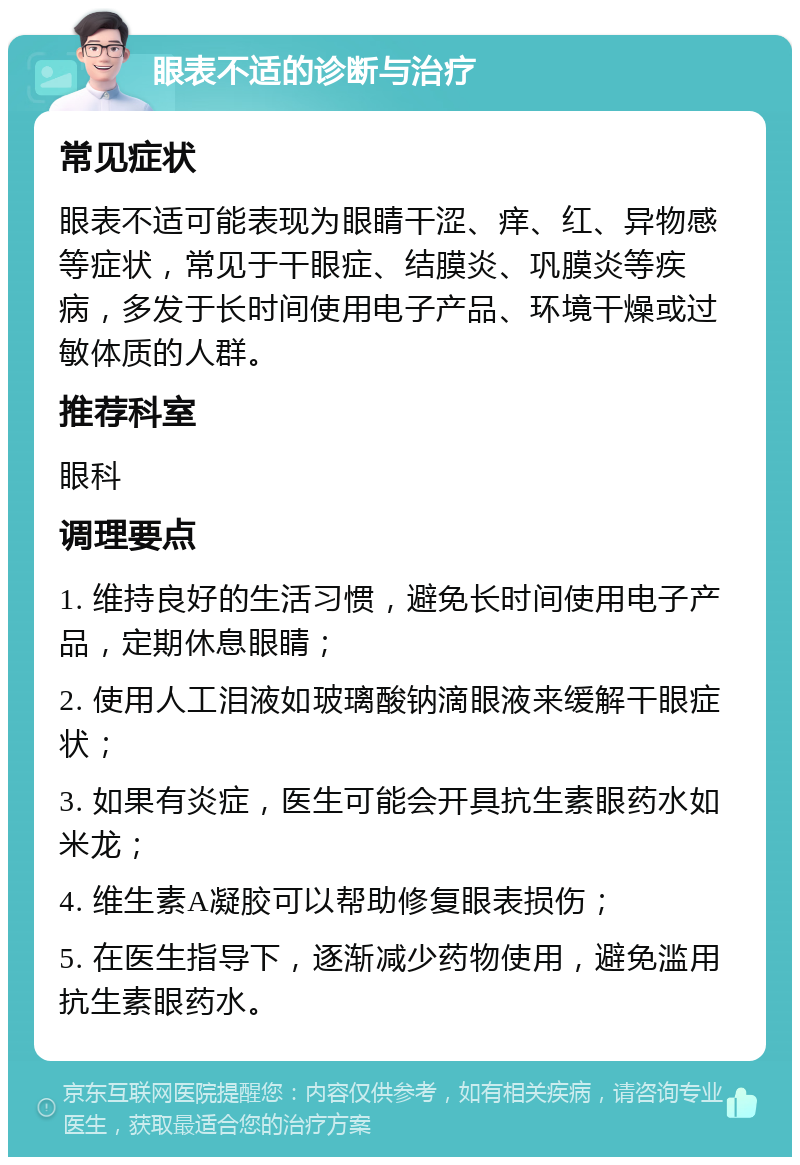 眼表不适的诊断与治疗 常见症状 眼表不适可能表现为眼睛干涩、痒、红、异物感等症状，常见于干眼症、结膜炎、巩膜炎等疾病，多发于长时间使用电子产品、环境干燥或过敏体质的人群。 推荐科室 眼科 调理要点 1. 维持良好的生活习惯，避免长时间使用电子产品，定期休息眼睛； 2. 使用人工泪液如玻璃酸钠滴眼液来缓解干眼症状； 3. 如果有炎症，医生可能会开具抗生素眼药水如米龙； 4. 维生素A凝胶可以帮助修复眼表损伤； 5. 在医生指导下，逐渐减少药物使用，避免滥用抗生素眼药水。