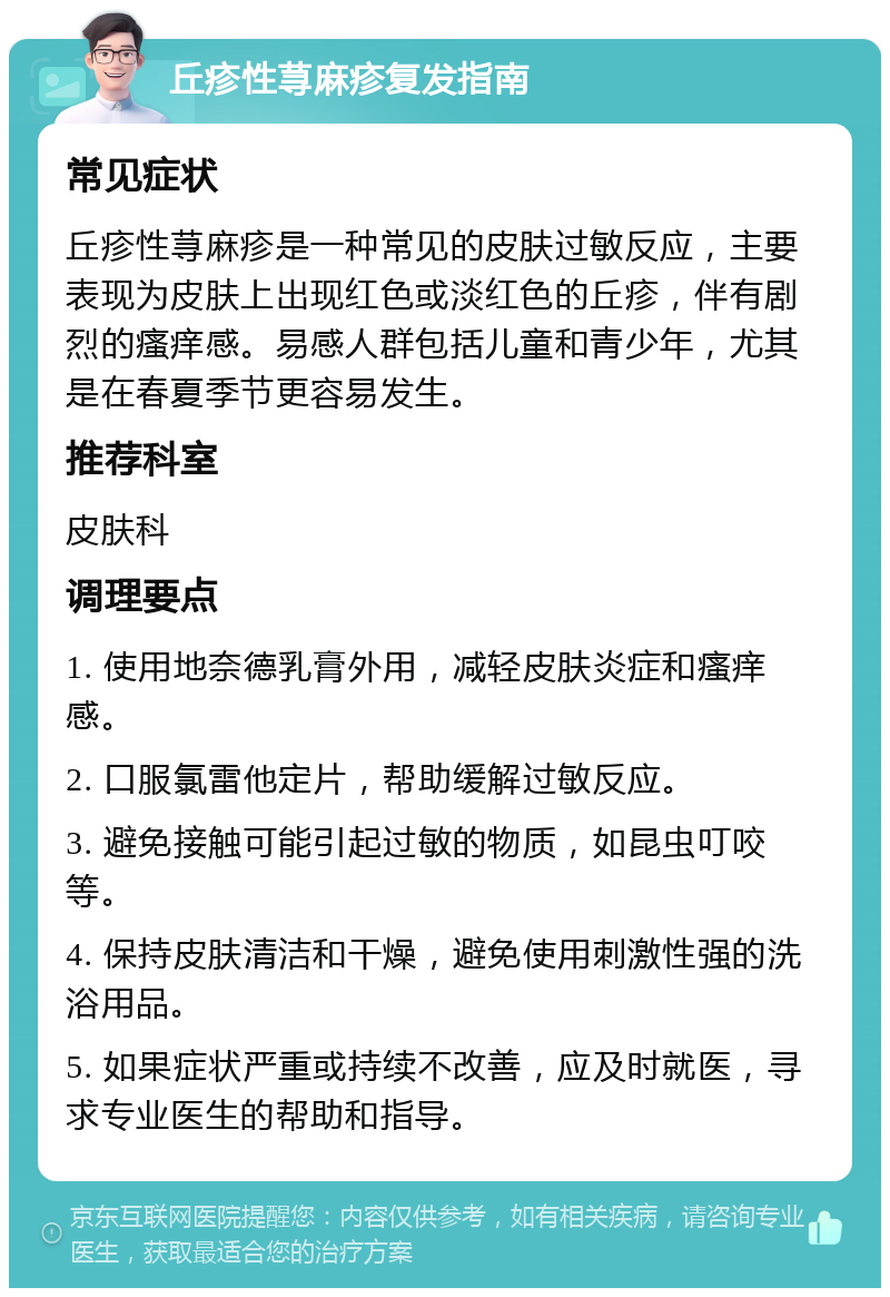 丘疹性荨麻疹复发指南 常见症状 丘疹性荨麻疹是一种常见的皮肤过敏反应，主要表现为皮肤上出现红色或淡红色的丘疹，伴有剧烈的瘙痒感。易感人群包括儿童和青少年，尤其是在春夏季节更容易发生。 推荐科室 皮肤科 调理要点 1. 使用地奈德乳膏外用，减轻皮肤炎症和瘙痒感。 2. 口服氯雷他定片，帮助缓解过敏反应。 3. 避免接触可能引起过敏的物质，如昆虫叮咬等。 4. 保持皮肤清洁和干燥，避免使用刺激性强的洗浴用品。 5. 如果症状严重或持续不改善，应及时就医，寻求专业医生的帮助和指导。