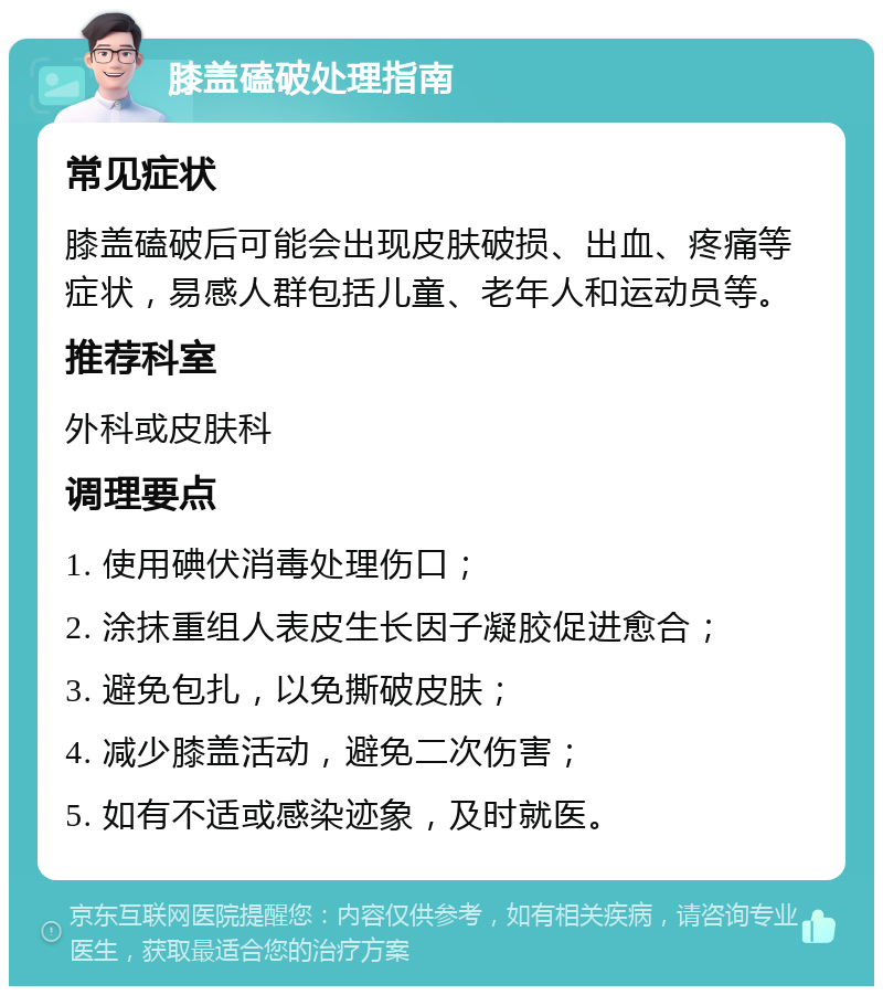 膝盖磕破处理指南 常见症状 膝盖磕破后可能会出现皮肤破损、出血、疼痛等症状，易感人群包括儿童、老年人和运动员等。 推荐科室 外科或皮肤科 调理要点 1. 使用碘伏消毒处理伤口； 2. 涂抹重组人表皮生长因子凝胶促进愈合； 3. 避免包扎，以免撕破皮肤； 4. 减少膝盖活动，避免二次伤害； 5. 如有不适或感染迹象，及时就医。