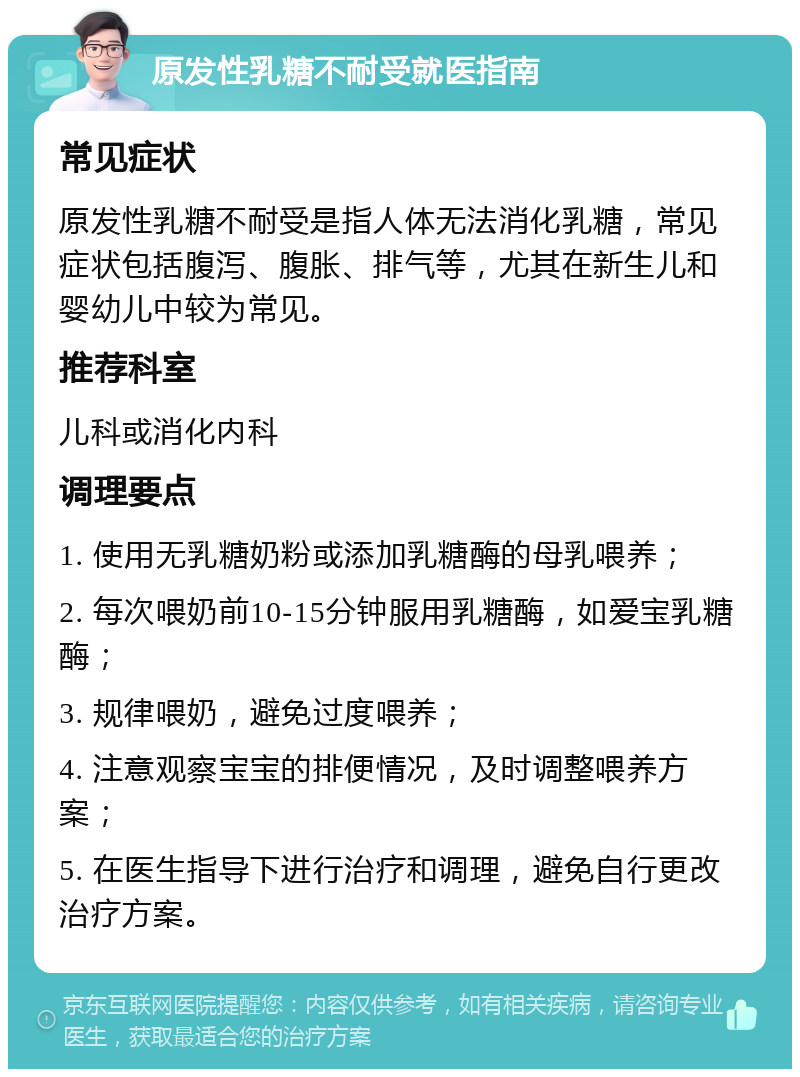 原发性乳糖不耐受就医指南 常见症状 原发性乳糖不耐受是指人体无法消化乳糖，常见症状包括腹泻、腹胀、排气等，尤其在新生儿和婴幼儿中较为常见。 推荐科室 儿科或消化内科 调理要点 1. 使用无乳糖奶粉或添加乳糖酶的母乳喂养； 2. 每次喂奶前10-15分钟服用乳糖酶，如爱宝乳糖酶； 3. 规律喂奶，避免过度喂养； 4. 注意观察宝宝的排便情况，及时调整喂养方案； 5. 在医生指导下进行治疗和调理，避免自行更改治疗方案。