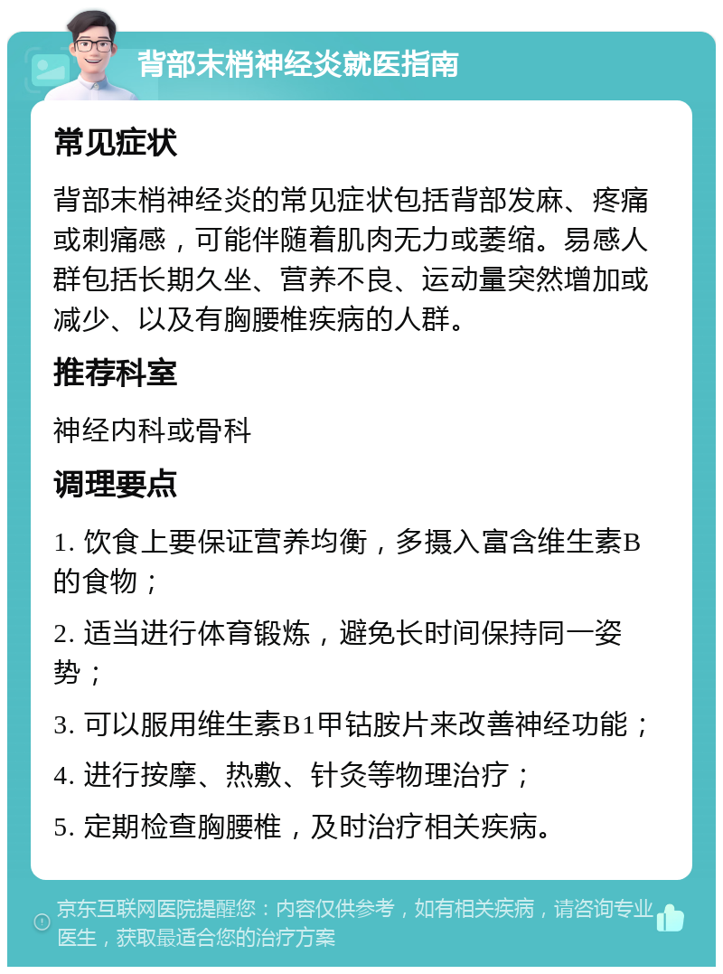 背部末梢神经炎就医指南 常见症状 背部末梢神经炎的常见症状包括背部发麻、疼痛或刺痛感，可能伴随着肌肉无力或萎缩。易感人群包括长期久坐、营养不良、运动量突然增加或减少、以及有胸腰椎疾病的人群。 推荐科室 神经内科或骨科 调理要点 1. 饮食上要保证营养均衡，多摄入富含维生素B的食物； 2. 适当进行体育锻炼，避免长时间保持同一姿势； 3. 可以服用维生素B1甲钴胺片来改善神经功能； 4. 进行按摩、热敷、针灸等物理治疗； 5. 定期检查胸腰椎，及时治疗相关疾病。