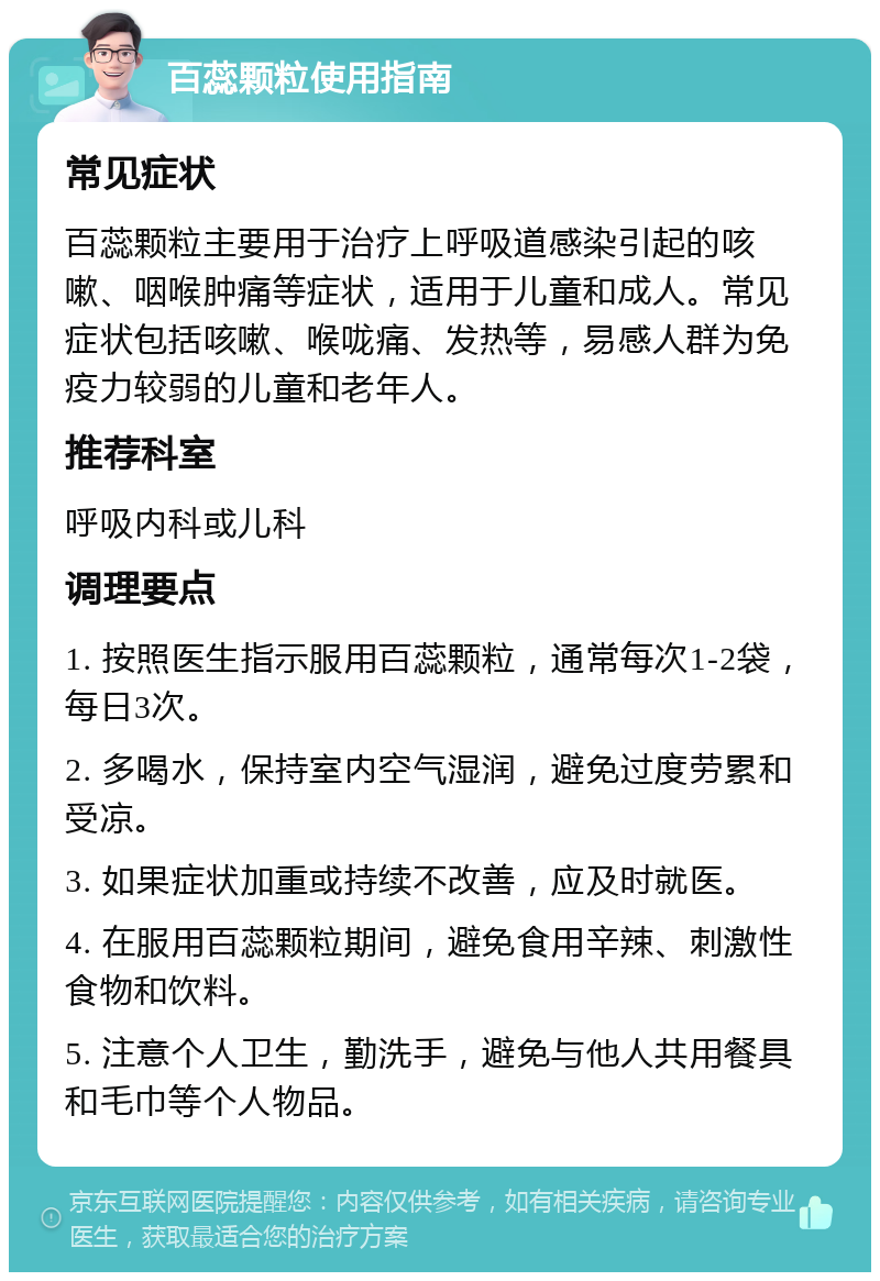 百蕊颗粒使用指南 常见症状 百蕊颗粒主要用于治疗上呼吸道感染引起的咳嗽、咽喉肿痛等症状，适用于儿童和成人。常见症状包括咳嗽、喉咙痛、发热等，易感人群为免疫力较弱的儿童和老年人。 推荐科室 呼吸内科或儿科 调理要点 1. 按照医生指示服用百蕊颗粒，通常每次1-2袋，每日3次。 2. 多喝水，保持室内空气湿润，避免过度劳累和受凉。 3. 如果症状加重或持续不改善，应及时就医。 4. 在服用百蕊颗粒期间，避免食用辛辣、刺激性食物和饮料。 5. 注意个人卫生，勤洗手，避免与他人共用餐具和毛巾等个人物品。