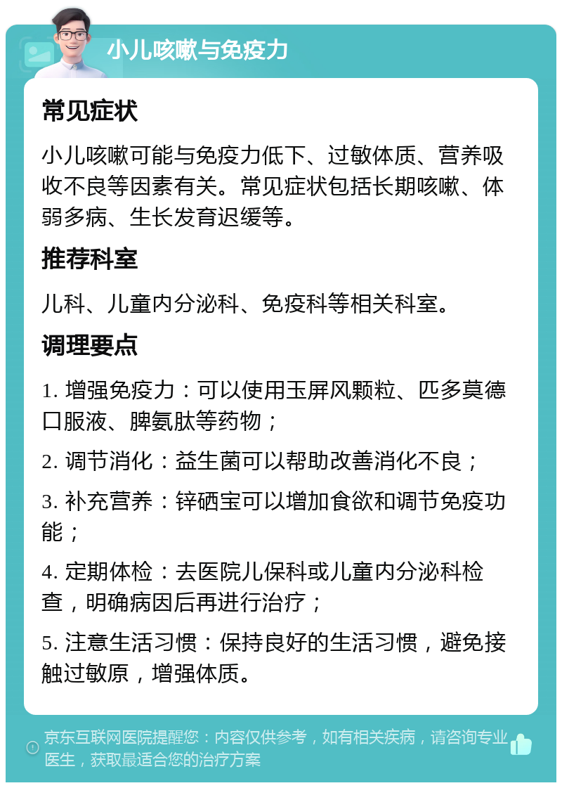 小儿咳嗽与免疫力 常见症状 小儿咳嗽可能与免疫力低下、过敏体质、营养吸收不良等因素有关。常见症状包括长期咳嗽、体弱多病、生长发育迟缓等。 推荐科室 儿科、儿童内分泌科、免疫科等相关科室。 调理要点 1. 增强免疫力：可以使用玉屏风颗粒、匹多莫德口服液、脾氨肽等药物； 2. 调节消化：益生菌可以帮助改善消化不良； 3. 补充营养：锌硒宝可以增加食欲和调节免疫功能； 4. 定期体检：去医院儿保科或儿童内分泌科检查，明确病因后再进行治疗； 5. 注意生活习惯：保持良好的生活习惯，避免接触过敏原，增强体质。