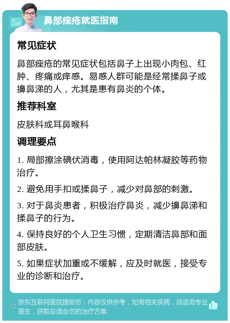 鼻部痤疮就医指南 常见症状 鼻部痤疮的常见症状包括鼻子上出现小肉包、红肿、疼痛或痒感。易感人群可能是经常揉鼻子或擤鼻涕的人，尤其是患有鼻炎的个体。 推荐科室 皮肤科或耳鼻喉科 调理要点 1. 局部擦涂碘伏消毒，使用阿达帕林凝胶等药物治疗。 2. 避免用手扣或揉鼻子，减少对鼻部的刺激。 3. 对于鼻炎患者，积极治疗鼻炎，减少擤鼻涕和揉鼻子的行为。 4. 保持良好的个人卫生习惯，定期清洁鼻部和面部皮肤。 5. 如果症状加重或不缓解，应及时就医，接受专业的诊断和治疗。